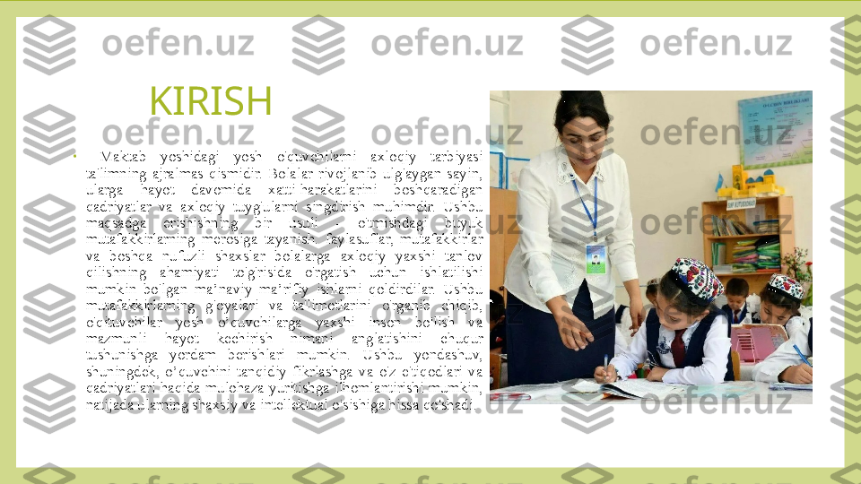 KIRISH
•
  Maktab  yoshidagi  yosh  o'quvchilarni  axloqiy  tarbiyasi 
ta'limning  ajralmas  qismidir.  Bolalar  rivojlanib  ulg'aygan  sayin, 
ularga  hayot  davomida  xatti-harakatlarini  boshqaradigan 
qadriyatlar  va  axloqiy  tuyg'ularni  singdirish  muhimdir.  Ushbu 
maqsadga  erishishning  bir  usuli  -  o'tmishdagi  buyuk 
mutafakkirlarning  merosiga  tayanish.  faylasuflar,  mutafakkirlar 
va  boshqa  nufuzli  shaxslar  bolalarga  axloqiy  yaxshi  tanlov 
qilishning  ahamiyati  to'g'risida  o'rgatish  uchun  ishlatilishi 
mumkin  bo'lgan  ma’naviy  ma’rifiy  ishlarni  qoldirdilar.  Ushbu 
mutafakkirlarning  g'oyalari  va  ta'limotlarini  o'rganib  chiqib, 
o'qituvchilar  yosh  o’quvchilarga  yaxshi  inson  bo'lish  va 
mazmunli  hayot  kechirish  nimani  anglatishini  chuqur 
tushunishga  yordam  berishlari  mumkin.  Ushbu  yondashuv, 
shuningdek,  o’quvchini  tanqidiy  fikrlashga  va  o'z  e'tiqodlari  va 
qadriyatlari haqida mulohaza yuritishga ilhomlantirishi mumkin, 
natijada ularning shaxsiy va intellektual o'sishiga hissa qo'shadi. 