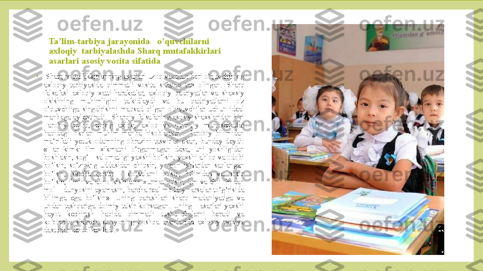 Ta’lim-tarbiya jarayonida   o’quvchilarni  
axloqiy  tarbiyalashda Sharq mutafakkirlari 
asarlari asosiy vosita sifatida
•
  Sharq  mutafakkirlarining asarlari uzoq vaqtdan beri o’quvchining 
axloqiy  tarbiyasida  qimmatli  vosita  sifatida  tan  olingan.  Sharq 
falsafasi  axloqiy  xatti-harakatlar,  axloqiy  qadriyatlar  va  shaxsiy 
o'sishning  muhimligini  ta'kidlaydi  va  bu  qadriyatlarni  o'z 
o’quvchiiga  singdirishni  maqsad  qilgan  o'qituvchilar  uchun  ideal 
manbaga  aylantiradi.    Sharqiy  falsafaning  asosiy  shaxslaridan  biri 
Farobiy  bo'lib,  uning  axloq,  axloq  va  ijtimoiy  munosabatlar 
haqidagi  fikrlari  muhim  manba  hisoblanadi  .  Farobiy  bilimidan 
ma’rifatli  yetuk  odamning  obrazini  tasvirlar  ekan,  bunday  deydi: 
«Har  kimki  ilm  xikmatni  o’rganmagan  desa,  uni  yoshligidan 
boshlasin, sog’ – salomatligi yaxshi bo’lsin, yaxshi ahloq va odobi 
bo’lsin,  so’zining  uddasidan  chiqsin,  yomon  ishlardan  saqlangan 
bo’lsin,  barcha  qonun  –  qoidalarni  bilsin,  bilimdan  va  notiq 
bo’lsin,  ilmli  va  dono  kishilarni  xurmat  qilsin,  ilm  va  ahli  ilmdan 
mol – dunyosini ayamasin, barcha real moddiy narsalar to’g’risida 
bilimga  ega  bo’lsin».  Uning  qarashlari  sharq  madaniyatiga  va 
undan  tashqariga  doimiy  ta'sir  ko'rsatgan.  Uning      asarlari  yaxshi 
hayot  kechirish  haqida  qimmatli  tushunchalarni  beradi  va 
ko'pincha  sharqda  dunyoning  boshqa  qismlarida  axloqiy  tarbiya 
dasturlarida qo'llaniladi.   