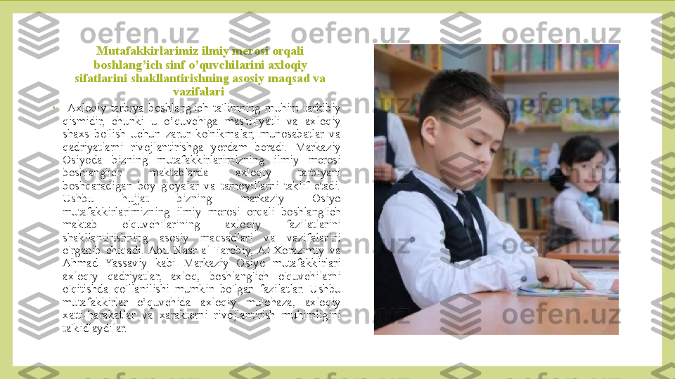 Mutafakkirlarimiz ilmiy merosi orqali 
boshlang’ich sinf o’quvchilarini axloqiy 
sifatlarini shakllantirishning asosiy maqsad va 
vazifalari 
•
  Axloqiy  tarbiya  boshlang'ich  ta'limning  muhim  tarkibiy 
qismidir,  chunki  u  o’quvchiga  mas'uliyatli  va  axloqiy 
shaxs  bo'lish  uchun  zarur  ko'nikmalar,  munosabatlar  va 
qadriyatlarni  rivojlantirishga  yordam  beradi.  Markaziy 
Osiyoda  bizning  mutafakkirlarimizning  ilmiy  merosi 
boshlang'ich  maktablarda  axloqiy  tarbiyani 
boshqaradigan  boy  g'oyalar  va  tamoyillarni  taklif  etadi. 
Ushbu  hujjat  bizning  markaziy  Osiyo 
mutafakkirlarimizning  ilmiy  merosi  orqali  boshlang'ich 
maktab  o'quvchilarining  axloqiy  fazilatlarini 
shakllantirishning  asosiy  maqsadlari  va  vazifalarini 
o'rganib  chiqadi.  Abu  Nasr  al-Farobiy,  Al-Xorazimiy  va 
Ahmad  Yassaviy  kabi  Markaziy  Osiyo  mutafakkirlari 
axloqiy  qadriyatlar,  axloq,  boshlang'ich  o'quvchilarni 
o'qitishda  qo'llanilishi  mumkin  bo'lgan  fazilatlar.  Ushbu 
mutafakkirlar  o’quvchida  axloqiy  mulohaza,  axloqiy 
xatti-harakatlar  va  xarakterni  rivojlantirish  muhimligini 
ta'kidlaydilar.  