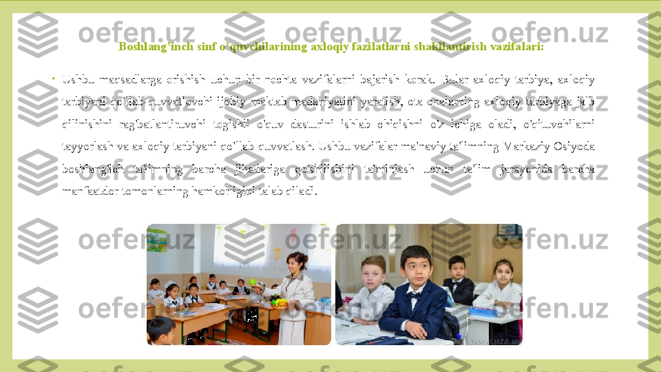 Boshlang’inch sinf o’quvchilarining axloqiy fazilatlarni shakllantirish vazifalari:
•
Ushbu  maqsadlarga  erishish  uchun  bir  nechta  vazifalarni  bajarish  kerak.  Bular  axloqiy  tarbiya,  axloqiy 
tarbiyani  qo'llab-quvvatlovchi  ijobiy  maktab  madaniyatini  yaratish,  ota-onalarning  axloqiy  tarbiyaga  jalb 
qilinishini  rag'batlantiruvchi  tegishli  o'quv  dasturini  ishlab  chiqishni  o'z  ichiga  oladi,  o'qituvchilarni 
tayyorlash va axloqiy tarbiyani qo'llab-quvvatlash. Ushbu vazifalar ma'naviy ta'limning Markaziy Osiyoda 
boshlang'ich  ta'limning  barcha  jihatlariga  qo'shilishini  ta'minlash  uchun  ta'lim  jarayonida  barcha 
manfaatdor tomonlarning hamkorligini talab qiladi. 