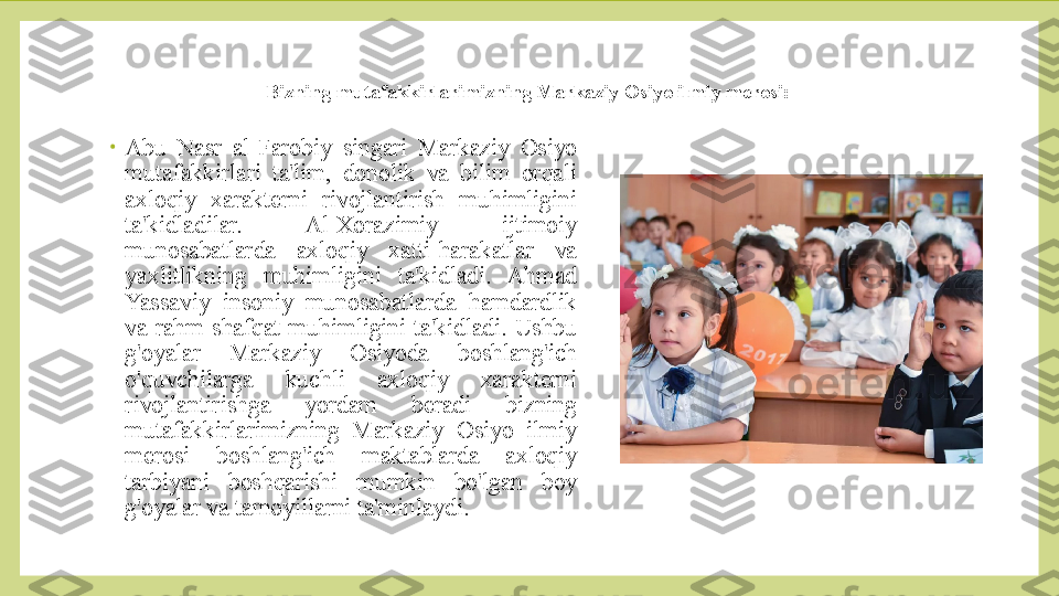 Bizning mutafakkirlarimizning Markaziy Osiyo ilmiy merosi:
•
Abu  Nasr  al-Farobiy  singari  Markaziy  Osiyo 
mutafakkirlari  ta'lim,  donolik  va  bilim  orqali 
axloqiy  xarakterni  rivojlantirish  muhimligini 
ta'kidladilar.  Al-Xorazimiy  ijtimoiy 
munosabatlarda  axloqiy  xatti-harakatlar  va 
yaxlitlikning  muhimligini  ta'kidladi.  Ahmad 
Yassaviy  insoniy  munosabatlarda  hamdardlik 
va  rahm-shafqat  muhimligini  ta'kidladi.  Ushbu 
g'oyalar  Markaziy  Osiyoda  boshlang'ich 
o'quvchilarga  kuchli  axloqiy  xarakterni 
rivojlantirishga  yordam  beradi  bizning 
mutafakkirlarimizning  Markaziy  Osiyo  ilmiy 
merosi  boshlang'ich  maktablarda  axloqiy 
tarbiyani  boshqarishi  mumkin  bo'lgan  boy 
g'oyalar va tamoyillarni ta'minlaydi.  