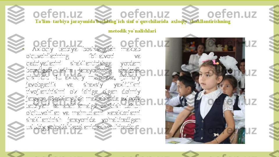 Ta’lim- tarbiya jarayonida boshlang`ich sinf o`quvchilarida  axloqiy  shakllantirishning 
metodik yo`nalishlari 
•
  Axloqiy  tarbiya  boshlang'ich  maktab 
o'quvchilarining  fe'l-atvori  va 
qadriyatlarini  shakllantirishga  yordam 
beradigan  ta'lim  jarayonining  ajralmas 
qismidir.  Bu  axloqiy  mulohaza,  ijtimoiy 
javobgarlik  va  shaxsiy  yaxlitlikni 
rivojlantirishni  o'z  ichiga  olgan  doimiy 
jarayon.  Boshlang'ich  maktablarda  axloqiy 
tarbiyani  samarali  amalga  oshirish  uchun 
o'qituvchilar  va  ma'murlarni  xarakterlarni 
shakllantirish  jarayonida  yo'naltiradigan 
uslubiy yo'nalishlarni aniqlash muhimdir. 