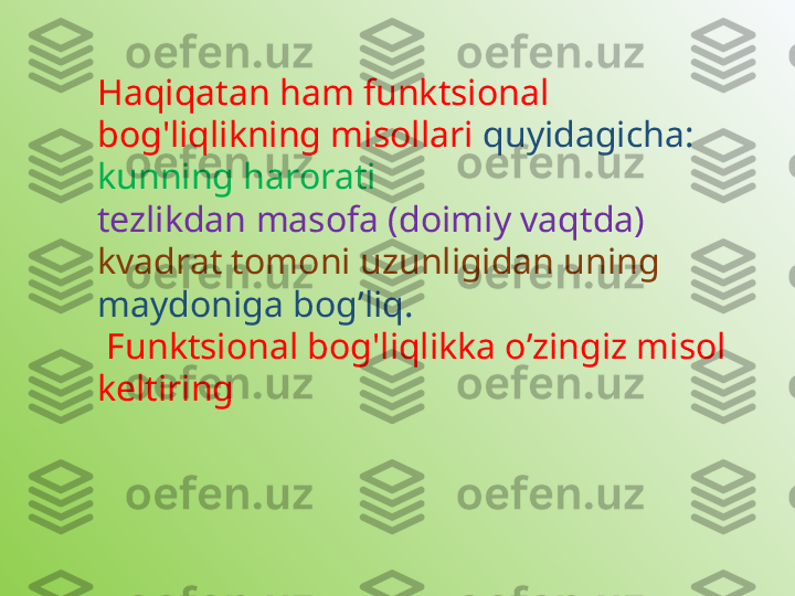 Haqiqatan ham funktsional 
bog'liqlikning misollari  quyidagicha:  
kunning harorati
tezlikdan masofa (doimiy vaqtda)
kvadrat tomoni uzunligidan uning 
maydoniga bog’liq.
  Funktsional bog'liqlikka o’zingiz misol 
keltiring 