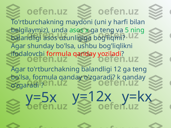 To'rtburchakning maydoni (uni y harfi bilan 
belgilaymiz), unda  asos x  ga teng va  5 ning  
balandligi asos uzunligiga bog'liqmi? 
Agar shunday bo'lsa, ushbu bog'liqlikni 
ifodalovchi  formula qanday yoziladi ?
у=5хAgar to'rtburchakning balandligi 12 ga teng 
bo'lsa, formula qanday o'zgaradi? k qanday 
o’zgaradi ?
y=kxy=12x 