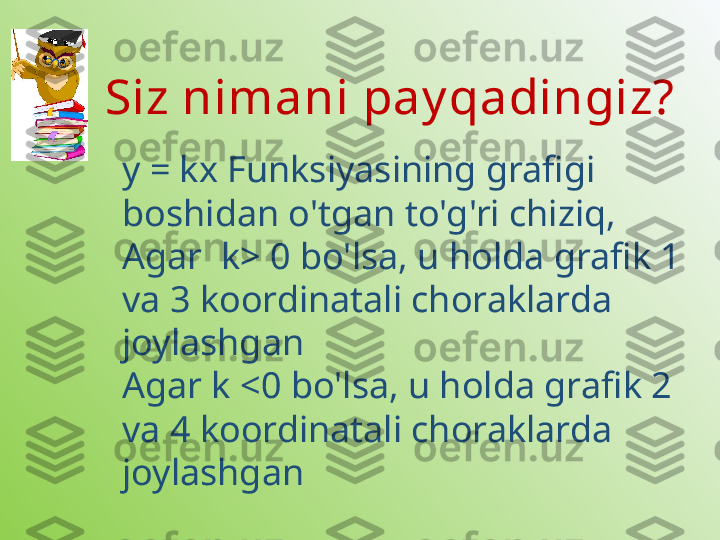 Siz nimani pay qadingiz?
y = kx Funksiyasining grafigi 
boshidan o'tgan to'g'ri chiziq, 
Agar  k> 0 bo'lsa, u holda grafik 1 
va 3 koordinatali choraklarda 
joylashgan
Agar k <0 bo'lsa, u holda grafik 2 
va 4 koordinatali choraklarda 
joylashgan 