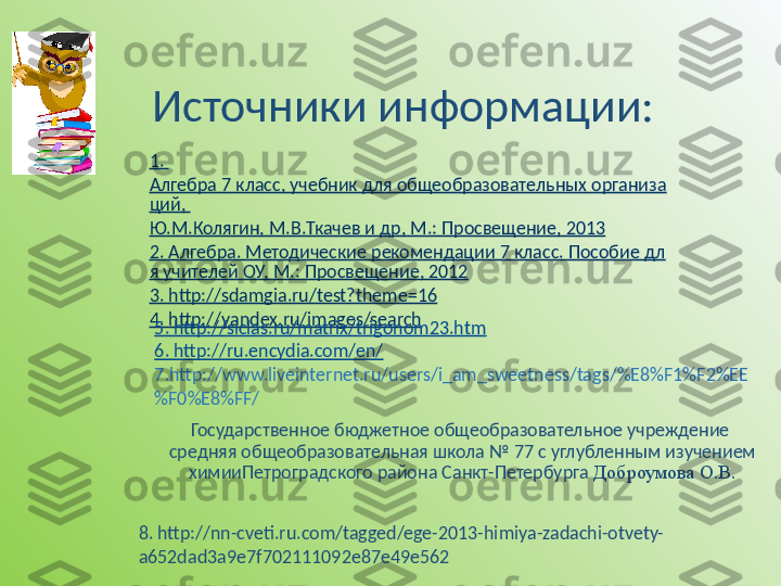 1. 
Алгебра 7 класс, учебник для общеобразовательных организа
ций, 
Ю.М.Колягин ,  М.В.Ткачев  и  др , М.: Просвещение, 2013
2. Алгебра. Методические рекомендации 7 класс. Пособие дл
я учителей ОУ, М.: Просвещение, 2012
3. http://sdamgia.ru/test?theme=16
4.  http://yandex.ru/images/search
5.  http://siclas.ru/matrix/trigonom23.htm
6.  http://ru.encydia.com/en/
7. http://www.liveinternet.ru/users/i_am_sweetness/tags/%E8%F1%F2%EE
%F0%E8%FF/
Государственное бюджетное общеобразовательное учреждение 
средняя общеобразовательная школа № 77 с углубленным изучением 
химииПетроградского района Санкт-Петербурга   Доброумова О.В.
8.  http://nn-cveti.ru.com/tagged/ege-2013-himiya-zadachi-otvety-
a652dad3a9e7f702111092e87e49e562 Источники информации: 