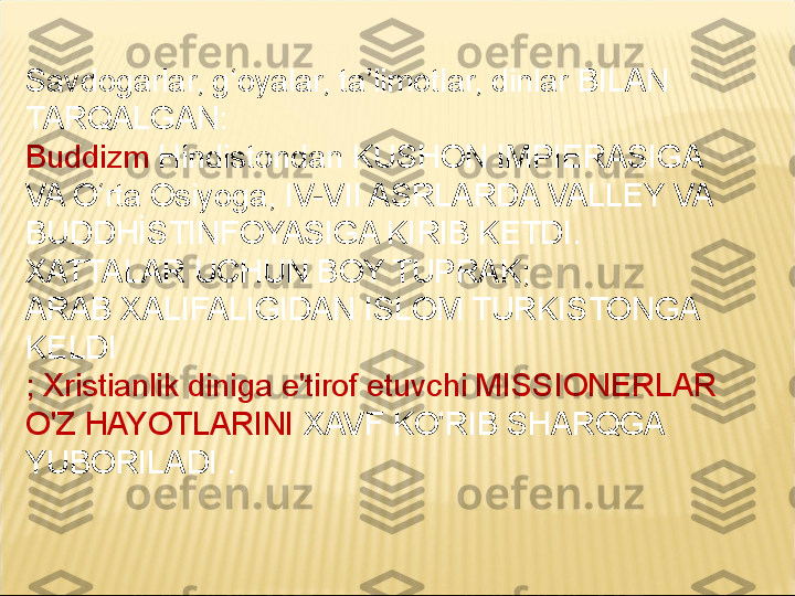 Savdogarlar, g‘oyalar, ta’limotlar, dinlar BILAN 
TARQALGAN: 
Buddizm  Hindistondan KUSHON IMPIERASIGA 
VA O‘rta Osiyoga, IV-VII ASRLARDA VALLEY VA 
BUDDHİSTINFOYASIGA KIRIB KETDI. 
XATTALAR UCHUN BOY TUPRAK; 
ARAB XALIFALIGIDAN ISLOM TURKISTONGA 
KELDI 
; Xristianlik diniga e'tirof etuvchi MISSIONERLAR 
O'Z HAYOTLARINI  XAVF KO'RIB SHARQGA 
YUBORILADI .   