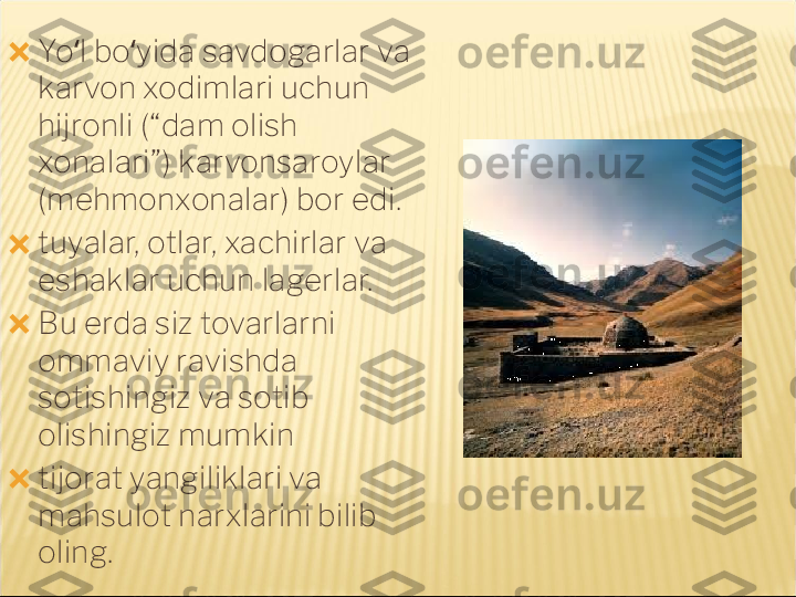 ?????? Yo l bo yida savdogarlar va ʻ ʻ
karvon xodimlari uchun 
hijronli (“dam olish 
xonalari”) karvonsaroylar 
(mehmonxonalar) bor edi.
?????? tuyalar, otlar, xachirlar va 
eshaklar uchun lagerlar.
?????? Bu erda siz tovarlarni 
ommaviy ravishda 
sotishingiz va sotib 
olishingiz mumkin
?????? tijorat yangiliklari va 
mahsulot narxlarini bilib 
oling. 