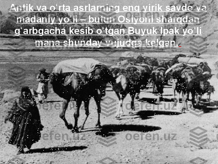 ?????? Antik va o rta asrlarning eng yirik ʻ
savdo va madaniy yo li – butun 	
ʻ
Osiyoni sharqdan g arbgacha kesib 	
ʻ
o tgan Buyuk Ipak yo li mana 	
ʻ ʻ
shunday vujudga kelgan.Antik va o rta asrlarning eng yirik savdo va 	
ʻ
madaniy yo li – butun Osiyoni sharqdan 	
ʻ
g arbgacha kesib o tgan Buyuk Ipak yo li 	
ʻ ʻ ʻ
mana shunday vujudga kelgan.   