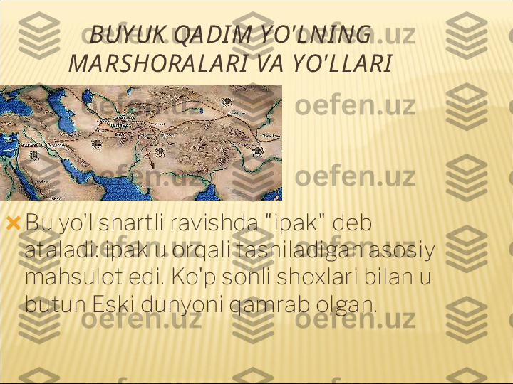 BUY UK  QA DI M YO'LNI NG 
MA RSHORA LA RI  VA  YO'LLA RI
?????? Bu yo'l shartli ravishda "ipak" deb 
ataladi: ipak u orqali tashiladigan asosiy 
mahsulot edi. Ko'p sonli shoxlari bilan u 
butun Eski dunyoni qamrab olgan. 