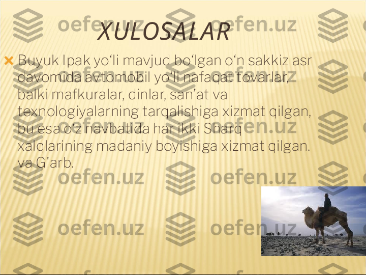 X ULOSA LA R
?????? Buyuk Ipak yo‘li mavjud bo‘lgan o‘n sakkiz asr 
davomida avtomobil yo‘li nafaqat tovarlar, 
balki mafkuralar, dinlar, san’at va 
texnologiyalarning tarqalishiga xizmat qilgan, 
bu esa o‘z navbatida har ikki Sharq 
xalqlarining madaniy boyishiga xizmat qilgan. 
va G'arb. 