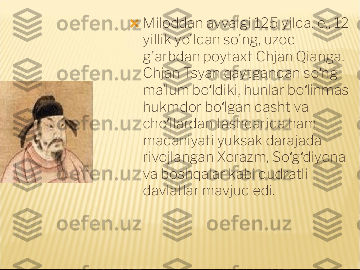 ?????? Miloddan avvalgi 125 yilda. e., 12 
yillik yo'ldan so'ng, uzoq 
g'arbdan poytaxt Chjan Qianga. 
Chjan Tsyan qaytgandan so ng ʻ
maʼlum bo ldiki, hunlar bo linmas 	
ʻ ʻ
hukmdor bo lgan dasht va 	
ʻ
cho llardan tashqarida ham 	
ʻ
madaniyati yuksak darajada 
rivojlangan Xorazm, So g diyona 	
ʻ ʻ
va boshqalar kabi qudratli 
davlatlar mavjud edi. 