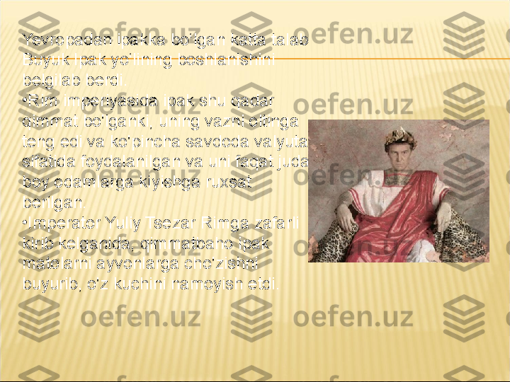 Yevropadan ipakka bo‘lgan katta talab 
Buyuk Ipak yo‘lining boshlanishini 
belgilab berdi.
•
Rim imperiyasida ipak shu qadar 
qimmat bo'lganki, uning vazni oltinga 
teng edi va ko'pincha savdoda valyuta 
sifatida foydalanilgan va uni faqat juda 
boy odamlarga kiyishga ruxsat 
berilgan.
•
Imperator Yuliy Tsezar Rimga zafarli 
kirib kelganida, qimmatbaho ipak 
matolarni ayvonlarga cho'zishni 
buyurib, o'z kuchini namoyish etdi. 