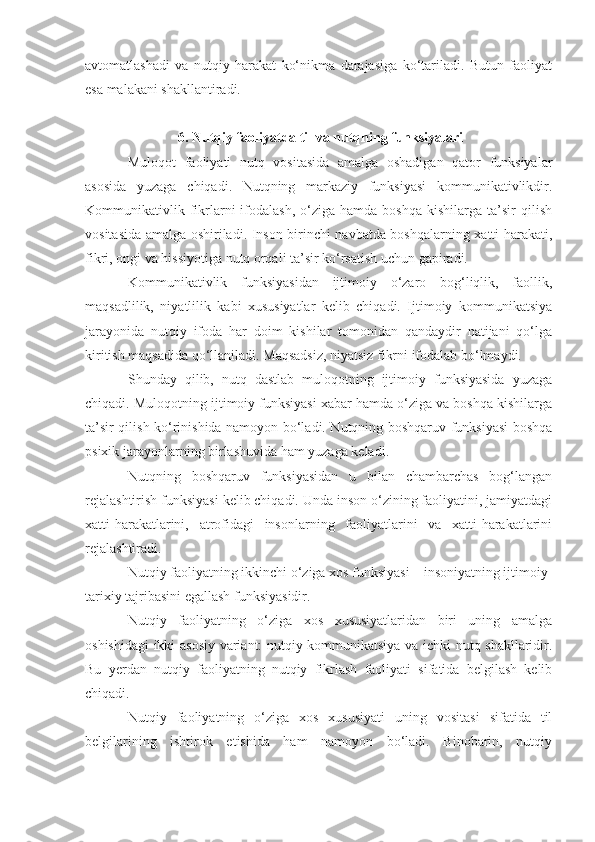 avtomatlashadi   va   nutqiy   harakat   ko‘nikma   darajasiga   ko‘tariladi.   Butun   faoliyat
esa malakani shakllantiradi. 
 6. Nutqiy faoliyatda til va nutqning funksiyalari 
Muloqot   faoliyati   nutq   vositasida   amalga   oshadigan   qator   funksiyalar
asosida   yuzaga   chiqadi.   Nutqning   markaziy   funksiyasi   kommunikativlikdir.
Kommunikativlik  fikrlarni  ifodalash,  o‘ziga  hamda  boshqa  kishilarga  ta’sir   qilish
vositasida amalga oshiriladi. Inson birinchi navbatda boshqalarning xatti-harakati,
fikri, ongi va hissiyotiga nutq orqali ta’sir ko‘rsatish uchun gapiradi. 
Kommunikativlik   funksiyasidan   ijtimoiy   o‘zaro   bog‘liqlik,   faollik,
maqsadlilik,   niyatlilik   kabi   xususiyatlar   kelib   chiqadi.   Ijtimoiy   kommunikatsiya
jarayonida   nutqiy   ifoda   har   doim   kishilar   tomonidan   qandaydir   natijani   qo‘lga
kiritish maqsadida qo‘llaniladi. Maqsadsiz, niyatsiz fikrni ifodalab bo‘lmaydi.    
Shunday   qilib,   nutq   dastlab   muloqotning   ijtimoiy   funksiyasida   yuzaga
chiqadi. Muloqotning ijtimoiy funksiyasi xabar hamda o‘ziga va boshqa kishilarga
ta’sir qilish ko‘rinishida namoyon bo‘ladi. Nutqning boshqaruv funksiyasi boshqa
psixik jarayonlarning birlashuvida ham yuzaga keladi.  
Nutqning   boshqaruv   funksiyasidan   u   bilan   chambarchas   bog‘langan
rejalashtirish funksiyasi kelib chiqadi. Unda inson o‘zining faoliyatini, jamiyatdagi
xatti-harakatlarini,   atrofidagi   insonlarning   faoliyatlarini   va   xatti-harakatlarini
rejalashtiradi. 
Nutqiy faoliyatning ikkinchi o‘ziga xos funksiyasi – insoniyatning ijtimoiy-
tarixiy tajribasini egallash funksiyasidir.
Nutqiy   faoliyatning   o‘ziga   xos   xususiyatlaridan   biri   uning   amalga
oshishidagi ikki asosiy variant: nutqiy kommunikatsiya va ichki nutq shakllaridir.
Bu   yerdan   nutqiy   faoliyatning   nutqiy   fikrlash   faoliyati   sifatida   belgilash   kelib
chiqadi. 
Nutqiy   faoliyatning   o‘ziga   xos   xususiyati   uning   vositasi   sifatida   til
belgilarining   ishtirok   etishida   ham   namoyon   bo‘ladi.   Binobarin,   nutqiy 