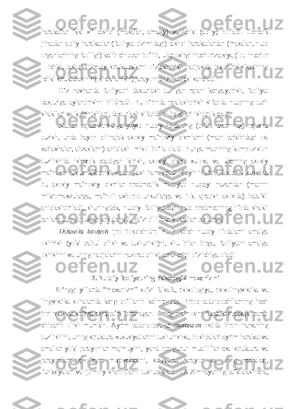 harakatlar   ikki   xil   tashqi   (masalan,   amaliy)   va   ichki   (aqliy)   bo‘ladi.   Genetik
jihatdan   aqliy   harakatlar   (faoliyat   tizimidagi)   tashqi   harakatlardan   (masalan,   nutq
organlarining faolligi) kelib chiqqan bo‘lib, ular oxirgi interiorizatsiya (lot. interior
—ichki;   tashqi   ijtimoiy   strukturalarni   o‘zlashtirish   natijasida   inson   psixikasining
ichki strukturasining shakllanishi) jarayonining natijasi sanaladi.
O‘z   navbatida   faoliyatni   dasturlash   tuzilgan   rejani   kengaytirish,   faoliyat
dasturiga   aylantirishni   bildiradi.   Bu   o‘rinda   rejalashtirish   sifatida   nutqning   turli
shakllari va ko‘rinishlari, dasturlash sifatida til belgilari ishtirok etadi.
Nutqni   rejalashtirishga   yoyiq   nutqiy   ifodaning   (to‘liq   matnning)   rejasini
tuzish,   unda   bayon   qilinajak   asosiy   ma’noviy   qismlarni   (matn   tarkibidagi   ost
sarlavhalar, abzaslarni) aniqlash   misol bo‘la oladi. Bunga matnning kompozision
tuzilishida   ishtirok   etadigan   kirish,   asosiy   qism,   xulosa   va   ularning   asosiy
ma’nosini umumlashtirish va aniqlash ham kiradi. Keyin ifodani dasturini tuzishda
bu   asosiy   ma’noviy   qismlar   predmetlik   mohiyati   nuqtayi   nazaridan   (matnni
mikromavzularga,   ma’noli   axborot   unsurlarga   va   h.k.   ajratish   asosida)   batafsil
aniqlashtiriladi;   shuningdek,   nutqiy   faoliyatdagi   nutq   predmetining   ifoda   shakli
tanlanadi, nutq uslubi aniqlanadi, ba’zi til ifoda vositalari tanlanadi. 
Uchinchi   bosqich   ijro   bosqichidir.   Bu   bosqich   nutqiy   ifodalarni   amalga
oshirish   (yoki   qabul   qilish   va   tushunish)ni,   shu   bilan   birga,   faoliyatni   amalga
oshishini va uning natijalarini nazorat qilish amallarini o‘z ichiga oladi. 
 3. Nutqiy faoliyatning psixologik mexanizmi
So‘nggi   yillarda   “ mexanizm ”   so‘zi   falsafa,   psixologiya,   psixolingvistika   va
lingvistika   sohalarida   keng   qo‘llanib   kelinmoqda.   Biroq   tadqiqotchilarning   hech
biri  mazkur  so‘zga aniq ta’rif  bermagan. Uning ma’nosini  faqat  kontekstga qarab
chiqarib   olish   mumkin.   Ayrim   tadqiqotchilar   mexanizm   ostida   biron   narsaning
tuzilishini, uning struktura xususiyatlarini tushunishsa, boshqalari ayrim harakat va
amallar   yoki   jarayonlar   majmuyini,   yana   bir   guruh   mualliflar   esa   struktura   va
jarayonlarning   o‘zaro   munosabatini,   struktura,   jarayon   va   uning   natijalari,
funksiyalari va ijtimoiy sharoitlarni tushunishadi.   I.A.Zimnayaning ta’kidlashicha, 