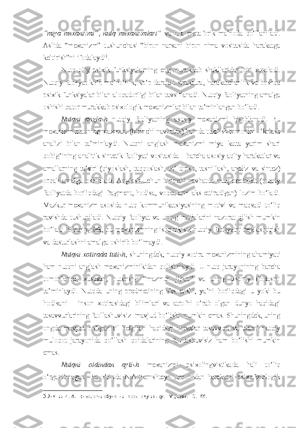 “miya   mexanizmi” ,   nutq   mexanizmlari”   va   h.k.   metaforik   ma’noda   qo‘llaniladi.
Aslida   “mexanizm”   tushunchasi   “biron   narsani   biron   nima   vositasida   harakatga
keltirish”ni ifodalaydi 5
. 
Nutq   oliy   psixik   funksiyalarning   eng   murakkab   shakllaridan   biri   sanaladi.
Nutqiy faoliyat ko‘p ma’nolilik, ko‘p darajali struktura, harakatchanlik va boshqa
psixik funksiyalar bilan aloqadorligi bilan tavsiflanadi. Nutqiy faoliyatning amalga
oshishi qator murakkab psixologik mexanizmlar bilan ta’minlangan bo‘ladi. 
Nutqni   anglash   nutqiy   faoliyatning   asosiy   mexanizmi   hisoblanadi.   Bu
mexanizm nutqning mazmun  (birinchi navbatda) hamda tuzilish tomonini  fikrlash
analizi   bilan   ta’minlaydi.   Nutqni   anglash   mexanizmi   miya   katta   yarim   shari
qobig‘ining analitik-sintetik faoliyati vositasida – barcha asosiy aqliy harakatlar va
amallarning   ta’siri   (qiyoslash,   taqqoslash,   to‘ldirish,   tasniflash,   analiz   va   sintez)
orqali   amalga   oshiriladi.   Anglash   uchun   birinchi   navbatda   nutq   predmeti   (nutqiy
faoliyatda   borliqdagi   fragment,   hodisa,   voqealarni   aks   ettiradigan)   lozim   bo‘ladi.
Mazkur   mexanizm   asosida   nutq   kommunikatsiyasining   motivi   va   maqsadi   to‘liq
ravishda   tushuniladi.   Nutqiy   faoliyat   va   uning   natijalarini   nazorat   qilish   mumkin
bo‘ladi. Shuningdek, bu mexanizmning ishtirokisiz nutqiy faoliyatni rejalashtirish
va dasturlashni amalga oshirib bo‘lmaydi. 
Nutqni xotirada tutish , shuningdek, nutqiy xotira mexanizmining ahamiyati
ham   nutqni   anglash   mexanizminikidan   qolishmaydi.   U   nutq   jarayonining   barcha
tomonlarini,   xususan,   nutqning   “mazmun   jihati”   va   uning   lisoniy   ifodasini
ta’minlaydi.   Nutqda   uning   predmetining   aks   etishi,   ya’ni   borliqdagi   u   yoki   bu
hodisani   –   inson   xotirasidagi   bilimlari   va   atrofni   o‘rab   olgan   dunyo   haqidagi
tasavvurlarining faollashuvisiz  mavjud bo‘lishi mumkin emas. Shuningdek, uning
ongda   mavjud   bo‘lgan   til   belgilari   haqidagi   obrazlar   tasavvuri   va   ularni   nutqiy
muloqot   jarayonida   qo‘llash   qoidalarining   faollashuvisiz   ham   bo‘lishi   mumkin
emas.
Nutqni   oldindan   aytish   mexanizmi   psixolingvistikada   hali   to‘liq
o‘rganilmagan.   Bu   o‘rinda   N.A.Bernshteyn   tomonidan   harakatni   psixofiziologik
5  Зимняя   И.   А. Психология обучения неродному языку. –М., 1989. – C . 166. 