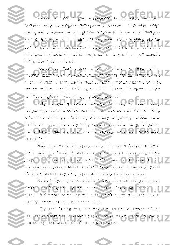 Birinchidan,   ushbu   “tug‘ma   tayyorgarlik”   insonda   psixik   intellektual
faoliyatni   amalga   oshirishga   mo‘ljallangan   maxsus   apparat   –   bosh   miya     qobig‘i
katta   yarim   sharlarining   mavjudligi   bilan   belgilanadi.   Insonni   nutqiy   faoliyatni
egallash   imkoniyati   bilan   ta’minlovchi   miyaning   ustki   qobig‘ining   qismlari
tug‘ilishgacha   ma’lum   darajada   (taxminan   uchdan   ikki)   shakllangan   bo‘ladi.   U
bola hayotining dastlabki yilida faol rivojlanadi va nutqiy faoliyatning “nutqgacha
bo‘lgan davri”, deb nomlanadi.
Ikkinchidan,     “tug‘ma   tayyorgarlik”     ko‘pincha   inson   organizmining
muayyan  anatomik qismlari,  xususan,  nutq  apparatining  periferik (sirtqi)   tuzilishi
bilan belgilanadi.   Bolaning tug‘ilish vaqtida nutqning mazkur   anatomik-fiziologik
apparati   ma’lum   darajada   shakllangan   bo‘ladi.   Bolaning   “nutqgacha   bo‘lgan
davri”da uning “psixofiziologik  tayyorgarligi” yuz beradi.  
Nutqiy   faoliyatning   ikkilamchi   turlariga   o‘qish   va   yozish   kiradi.   Nutqiy
faoliyatning ushbu turlari eshitish va so‘zlash asosida shakllanadi. Kelib chiqishiga
ko‘ra   ikkilamchi   bo‘lgan   o‘qish   va   yozish   nutqiy   faoliyatning   murakkab   turlari
hisoblanadi.   Pedagogik   amaliyotning   ko‘rsatishicha,   bola   nutqiy   faoliyatning
mazkur   turlarini   egallashi   uchun   aniq   bir   maqsadga   qaratilgan     maxsus   ta’lim
kerak bo‘ladi. 
Muloqot   jarayonida   bajarayotgan   roliga   ko‘ra   nutqiy   faoliyat     reaktiv   va
inisial   turlarga   bo‘linadi.   So‘zlashish   va   yozish   nutqiy   muloqotning   initsial
jarayoni   bo‘lib,   ular   eshitish   va   o‘qishni   qo‘zg‘atuvchi   omil   hisoblanadi.   O‘z
navbatida, bunga javoban eshitish va o‘qish nutqiy muloqotning reaktiv jarayonini
ifodalab, so‘zlashish va yozish jarayoni uchun zaruriy shartlardan sanaladi. 
Nutqiy faoliyatning har xil turlari turfa fikrlarning shakllanish yo‘llari, nutq
shakliga   mos   bo‘lgan   nutqiy   muloqot   turli   shakllarining   yuzaga   kelishini   talab
qiladi.   I.A.Zimnayaning   aniqlashicha,   bunday   shakllar   uch   xil:   tashqi   og‘zaki,
tashqi yozma va ichki nutq ko‘rinishida bo‘ladi. 
  O‘ylashni   fikrning   ichki   nutq   vositasida   shakllanish   jarayoni   sifatida,
so‘zlash   va   yozuvni   esa   muloqotning   og‘zaki   va   yozma   shakllarida   fikr   yuzaga
kelishining tashqi usullari  sifatida  talqin qilish mumkin.  