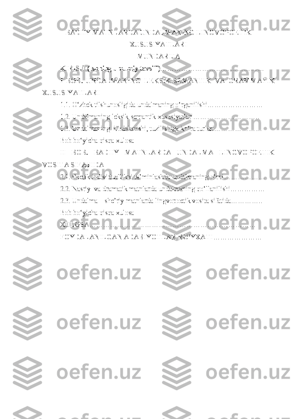 BADIIY MATNLARDA UNDALMANING LINGVOPOETIK
XUSUSIYATLARI
MUNDARIJA
KIRISH (Ishning umumiy tavsifi) ………………………………………
I   BOB.   UNDALMANING   LEKSIK-SEMANTIK   VA   GRAMMATIK
XUSUSIYATLARI 
1.1. O‘zbek tilshunosligida undalmaning o‘rganilishi……………………
1.2. Undalmaning leksik-semantik xususiyatlari………………………..
1.3. Undalmaning  ifodalanishi,  tuzilishiga ko‘ ra turlari…………………
Bob bo‘yicha qisqa xulosa
II   BOB.   BADIIY   MATNLARDA   UNDALMA   LINGVOPOETIK
VOSITA SIFATIDA
2.1. Poetik individuallikni ta’minlashda undalmaning o‘rni………………
2.2. Nasriy  va dramatik matnlarda undalmaning qo‘llanilishi……………
2.3. Undalma – she’riy matnlarda lingvopoetik vosita sifatida…………..
Bob bo‘yicha qisqa xulosa
XULOSA ………………………………………………………………
FOYDALANILGAN ADABIYOTLAR RO‘YXATI ………………… 