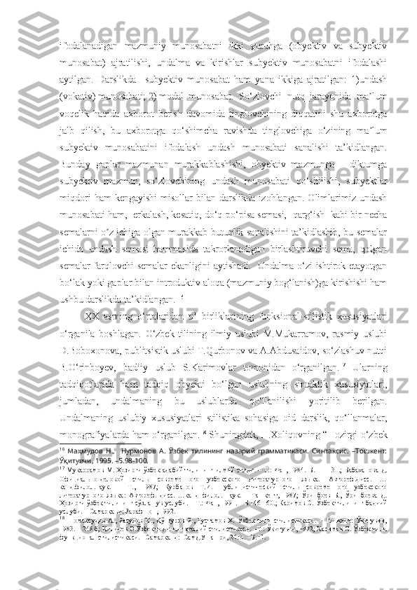 ifodalanadigan   mazmuniy   munosabatni   ikki   guruhga   (obyektiv   va   subyektiv
munosabat)   ajratilishi,   undalma   va   kirishlar   subyektiv   munosabatni   ifodalashi
aytilgan.   Darslikda     subyektiv   munosabat   ham   yana   ikkiga   ajratilgan:   1)undash
(vokativ) munosabati; 2) modal   munosabat.   So‘zlovchi   nutq   jarayonida   ma lumʼ
voqelik   haqida   axborot   berish   davomida   tinglovchining   diqqatini   shu   axborotga
jalb   qilish,   bu   axborotga   qo‘shimcha   ravishda   tinglovchiga   o‘zining   ma lum
ʼ
subyektiv   munosabatini   ifodalash   undash   munosabati   sanalishi   ta’kidlangan.
Bunday   gaplar   mazmunan   murakkablashishi,   obyektiv   mazmunga   –   diktumga
subyektiv   mazmun,   so‘zlovchining   undash   munosabati   qo‘shilishi,   subyektlar
miqdori   ham   kengayishi   misollar   bilan  darslikda   izohlangan.   Olimlarimiz   undash
munosabati ham,   erkalash, kesatiq, do‘q-po‘pisa semasi,  qarg‘ish   kabi bir necha
semalarni o z ichiga olgan murakkab butunlik sanalishini ta’kidlashib, bu semalar	
ʼ
ichida   undash   semasi   hammasida   takrorlanadigan   birlashtiruvchi   sema,   qolgan
semalar farqlovchi semalar ekanligini aytishadi.   Undalma o‘zi ishtirok etayotgan
bo‘lak yoki gaplar bilan introduktiv aloqa (mazmuniy bog‘lanish)ga kirishishi ham
ushbu darslikda ta’kidlangan.  16
 
XX   asrning   o‘rtalaridan   til   birliklarining   funksional-stilistik   xususiyatlari
o‘rganila   boshlagan.   O‘zbek   tilining   ilmiy   uslubi   M.Mukarramov,   rasmiy   uslubi
D.Boboxonova, publitsistik uslubi T.Qurbonov va A.Abdusaidov, so‘zlashuv nutqi
B.O‘rinboyev,   badiiy   uslub   S.Karimovlar   tomonidan   o‘rganilgan. 17
  Ularning
tadqiqotlarida   ham   tadqiq   obyekti   bo‘lgan   uslubning   sintaktik   xususiyatlari,
jumladan,   undalmaning   bu   uslublarda   qo‘llanilishi   yoritilib   berilgan.
Undalmaning   uslubiy   xususiyatlari   stilistika   sohasiga   oid   darslik,   qo‘llanmalar,
monografiyalarda ham o‘rganilgan. 18
  Shuningdek , H.Xoliqovning “Hozirgi o‘zbek
16
  Маҳмудов   Н.,     Нурмонов   А.   Ўзбек   тилининг   назарий   грамматикаси.   Синтаксис.   –Тошкент:
Ўқитувчи, 1995. –Б.98-100.
17
  Мукаррамов М. Ҳозирги ўзбек адабий тилининг илмий стили. – Т.: Фан, 1984.–Б.111-131.;   Бабаханова Д.
Официально-деловой   стиль   современного   узбекского   литературного   языка.   Автореф.дисс.   …
канд.филол.наук.   –   Т.,   1987;   Курбанов   Т.И.   Публицистический   стиль   современного   узбекского
литературного   языка:   Автореф.   дисс.   …канд   филол.   наук.   –   Ташкент,   1987;   Ўринбоев   Б.,   Ўринбоева   Д.
Ҳозирги ўзбек тилининг сўзлашув услуби. – Т.: Фан, 1991. – Б.146-160.; Каримов C.  Ўзбек тилининг бадиий
услуби. – Самарқанд: Зарафшон, 1992.
18
  Шомақсудов   А.,  Расулов  И.,   Қўнғуров  Р.,  Рустамов  Х.  Ўзбек   тили  стилистикаси.   –  Тошкент:   Ўқитувчи,
1983. – 248 б; Қиличев Э.Ўзбек тилининг амалий стилистикаси. –Т.: Ўқитувчи, 1992; Каримов С. Ўзбек тили
функционал стилистикаси. –Самарқанд:  СамДУ нашри, 2010. –Б.11. 