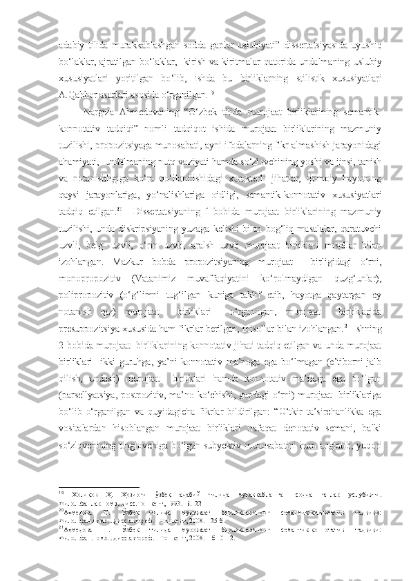 adabiy   tilida   murakkablashgan   sodda   gaplar   uslubiyati”   dissertatsiyasi da   uyushiq
bo‘laklar,   ajratilgan   bo‘laklar,     kirish   va   kiritmalar   qatorida   undalmaning   uslubiy
xususiyatlari   yoritilgan   bo ‘lib,   ishda   bu   birliklarning   stilistik   xususiyatlari
A.Qahhor asarlari asosida o‘rganilgan. 19
  
Nargiza   Ahmedovaning   “O‘zbek   tilida   murojaat   birliklarining   semantik-
konnotativ   tadqiqi”   nomli   tadqiqot   ishida   murojaat   birliklarining   mazmuniy
tuzilishi, propozitsiyaga munosabati, ayni ifodalarning fikr almashish jarayonidagi
ahamiyati,  undalmaning nutq vaziyati hamda so‘zlovchining yoshi va jinsi, tanish
va   notanishligiga   ko‘ra   qo‘llanilishidagi   xarakterli   jihatlar,   ijtimoiy   hayotning
qaysi   jarayonlariga,   yo‘nalishlariga   oidligi,   semantik-konnotativ   xususiyatlari
tadqiq   etilgan. 20
    Dissertatsiyaning   1-bobida   murojaat   birliklarining   mazmuniy
tuzilishi,   unda   diskripsiyaning   yuzaga   kelishi   bilan   bog‘liq   masalalar,   qaratuvchi
uzvli,   belgi   uzvli,   o‘rin   uzvli,   aralsh   uzvli   murojaat   birliklari   misollar   bilan
izohlangan.   Mazkur   bobda   propozitsiyaning   murojaat     birligidagi   o‘rni,
monopropozitiv   (Vatanimiz   muvaffaqiyatini   ko‘rolmaydigan   quzg‘unlar),
polipropozitiv   (o‘g‘limni   tug‘ilgan   kuniga   taklif   etib,   hayotga   qaytargan   ey
notanish   qiz)   murojaat     birliklari     o‘rganilgan,   murojaat     birliklarida
presuppozitsiya xususida ham fikrlar berilgan, misollar bilan izohlangan. 21
 Ishning
2-bobida murojaat  birliklarining konnotativ jihati tadqiq etilgan va unda murojaat
birliklari     ikki   guruhga,   ya’ni   konnotativ   ma’noga   ega   bo‘lmagan   (e’tiborni   jalb
qilish,   undash)   murojaat     birliklari   hamda   konnotativ   ma’noga   ega   bo‘lgan
(parsellyatsiya, postpozitiv, ma’no ko‘chishi, gapdagi o‘rni) murojaat   birliklariga
bo‘lib   o‘rganilgan   va   quyidagicha   fikrlar   bildirilgan:   “O‘tkir   ta’sirchanlikka   ega
vositalardan   hisoblangan   murojaat   birliklari   nafaqat   denotativ   semani,   balki
so‘zlovchining tinglovchiga bo‘lgan subyektiv munosabatini ham anglatib, yuqori
19
  Холиқов   Ҳ.   Ҳозирги   ўзбек   адабий   тилида   мураккаблашган   содда   гаплар   услубияти.
Филол.фанлар.номз...дисс.Тошкент, 1993.–Б.122
20
Аҳмедова   Н.   Ўзбек   тилида   мурожаат   бирликларининг   семантик-коннотатив   тадқиқи:
Филол.фан.номз....дисс.автореф. –Тошкент, 2008. - 25 б.
21
Аҳмедова   Н.   Ўзбек   тилида   мурожаат   бирликларининг   семантик-коннотатив   тадқиқи:
Филол.фан.номз....дисс.автореф. –Тошкент, 2008.  –б 10-12. 