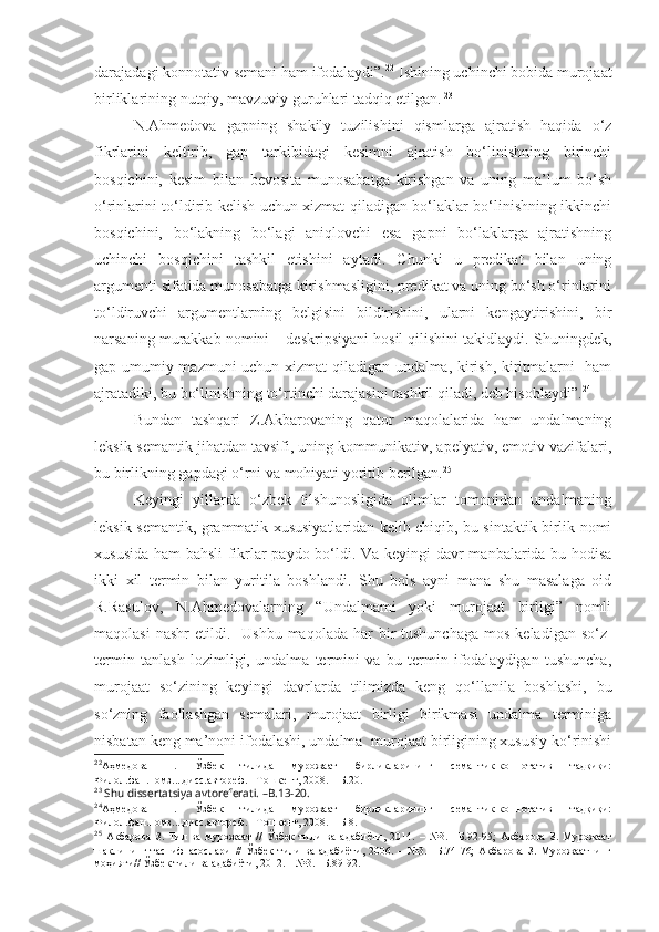 darajadagi konnotativ semani ham ifodalaydi”. 22
 Ishining uchinchi bobida murojaat
birliklarining nutqiy, mavzuviy guruhlari tadqiq etilgan.   23
  
N.Ahmedova   gapning   shakily   tuzilishini   qismlarga   ajratish   haqida   o‘z
fikrlarini   keltirib,   gap   tarkibidagi   kesimni   ajratish   bo‘linishning   birinchi
bosqichini,   kesim   bilan   bevosita   munosabatga   kirishgan   va   uning   ma’lum   bo‘sh
o‘rinlarini to‘ldirib kelish uchun xizmat qiladigan bo‘laklar bo‘linishning ikkinchi
bosqichini,   bo‘lakning   bo‘lagi   aniqlovchi   esa   gapni   bo‘laklarga   ajratishning
uchinchi   bosqichini   tashkil   etishini   aytadi.   Chunki   u   predikat   bilan   uning
argumenti sifatida munosabatga kirishmasligini, predikat va uning bo‘sh o‘rinlarini
to‘ldiruvchi   argumentlarning   belgisini   bildirishini,   ularni   kengaytirishini,   bir
narsaning murakkab nomini – deskripsiyani hosil qilishini takidlaydi. Shuningdek,
gap umumiy mazmuni uchun xizmat qiladigan undalma, kirish, kiritmalarni   ham
ajratadiki, bu bo‘linishning to‘rtinchi darajasini tashkil qiladi, deb hisoblaydi”. 24
Bundan   tashqari   Z.Akbarovaning   qator   maqolalarida   ham   undalmaning
leksik-semantik jihatdan tavsifi, uning kommunikativ, apelyativ, emotiv vazifalari,
bu birlikning gapdagi o‘rni va mohiyati yoritib berilgan. 25
Keyingi   yillarda   o‘zbek   tilshunosligida   olimlar   tomonidan   undalmaning
leksik-semantik, grammatik xususiyatlaridan kelib chiqib, bu sintaktik birlik nomi
xususida ham bahsli fikrlar paydo bo‘ldi.   Va keyingi davr manbalarida bu hodisa
ikki   xil   termin   bilan   yuritila   boshlandi.   Shu   bois   ayni   mana   shu   masalaga   oid
R.Rasulov,   N.Ahmedovalarning   “Undalmami   yoki   murojaat   birligi”   nomli
maqolasi   nashr   etildi.     Ushbu  maqolada  har  bir  tushunchaga   mos  keladigan  so‘z-
termin   tanlash   lozimligi,   undalma   termini   va   bu   termin   ifodalaydigan   tushuncha,
murojaat   so‘zining   keyingi   davrlarda   tilimizda   keng   qo‘llanila   boshlashi,   bu
so‘zning   faollashgan   semalari,   murojaat   birligi   birikmasi   undalma   terminiga
nisbatan keng ma’noni ifodalashi, undalma  murojaat birligining xususiy ko‘rinishi
22
Аҳмедова   Н.   Ўзбек   тилида   мурожаат   бирликларининг   семантик-коннотатив   тадқиқи:
Филол.фан.номз....дисс.автореф. –Тошкент, 2008.  –Б.20.
23
  Shu dissertatsiya avtoreferati. –B.13-20.
24
Аҳмедова   Н.   Ўзбек   тилида   мурожаат   бирликларининг   семантик-коннотатив   тадқиқи:
Филол.фан.номз....дисс.автореф. –Тошкент, 2008.  –Б 8.
25
  Акбарова   З.   Тил   ва   мурожаат   //   Ўзбек   тили   ва   адабиёти,   2014.   –   №3.   –Б.92-95;   Акбарова   З.   Мурожаат
шаклининг   тасниф   асослари   //   Ўзбек   тили   ва   адабиёти,   2006.   –   №3.   –Б.74-76;   Акбарова   З.   Мурожаатнинг
моҳияти// Ўзбек тили ва адабиёти, 2012. – №3. –Б.89-92.  