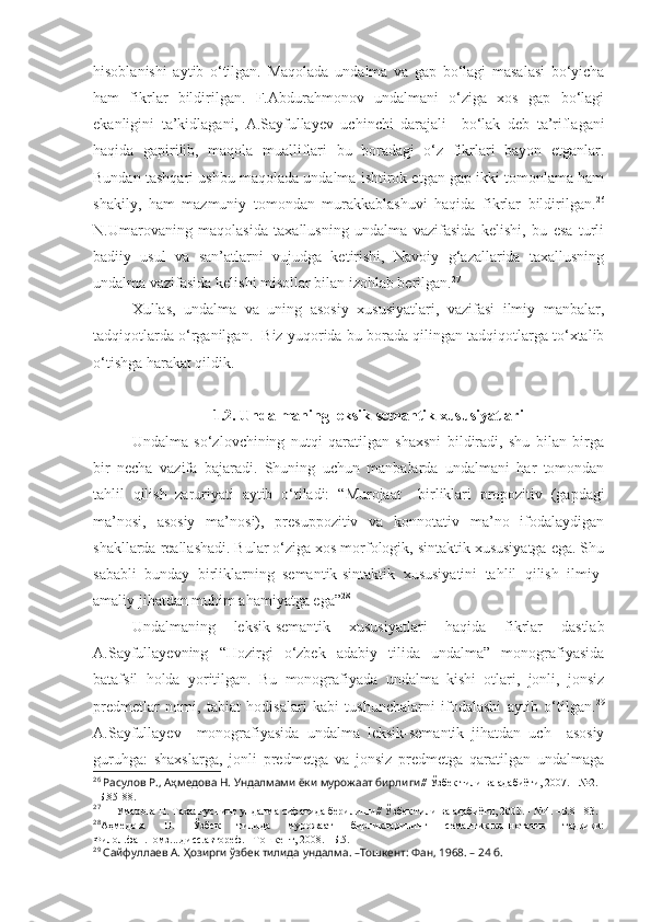 hisoblanishi   aytib   o‘tilgan.   Maqolada   u ndalm a   va   gap   bo‘ lagi   masalasi   bo‘yicha
ham   fikrlar   bildirilgan.   F.Abdurahmonov   undalmani   o‘ziga   xos   gap   bo‘lagi
ekanligini   ta’kidlagani,   A.Sayfullayev   uchinchi   darajali     bo‘lak   deb   ta’riflagani
haqida   gapirilib,   maqola   mualliflari   bu   boradagi   o‘z   fikrlari   bayon   etganlar.
Bundan tashqari ushbu maqolada undalma ishtirok etgan gap ikki tomonlama ham
shakily,   ham   mazmuniy   tomondan   murakkablashuvi   haqida   fikrlar   bildirilgan. 26
N.Umarovaning   maqolasida   taxallusning   undalma   vazifasida   kelishi,   bu   esa   turli
badiiy   usul   va   san’atlarni   vujudga   ketirishi,   Navoiy   g‘azallarida   taxallusning
undalma vazifasida kelishi misollar bilan izohlab berilgan. 27
Xullas,   undalma   va   uning   asosiy   xususiyatlari,   vazifasi   ilmiy   manbalar,
tadqiqotlarda o‘rganilgan.  Biz yuqorida bu borada qilingan tadqiqotlarga to‘xtalib
o‘tishga harakat qildik.
1.2.  Undalmaning leksik-semantik xususiyatlari
Undalma   so‘zlovchining   nutqi   qaratilgan   shaxsni   bildiradi,   shu   bilan   birga
bir   necha   vazifa   bajaradi.   Shuning   uchun   manbalarda   undalmani   har   tomondan
tahlil   qilish   zaruriyati   aytib   o‘tiladi:   “Murojaat     birliklari   propozitiv   (gapdagi
ma’nosi,   asosiy   ma’nosi),   presuppozitiv   va   konnotativ   ma’no   ifodalaydigan
shakllarda reallashadi. Bular o‘ziga xos morfologik, sintaktik xususiyatga ega. Shu
sababli   bunday   birliklarning   semantik-sintaktik   xususiyatini   tahlil   qilish   ilmiy-
amaliy jihatdan muhim ahamiyatga ega” 28
Undalmaning   leksik-semantik   xususiyatlari   haqida   fikrlar   dastlab
A.Sayfullayevning   “Hozirgi   o‘zbek   adabiy   tilida   undalma”   monografiyasida
batafsil   holda   yoritilgan.   Bu   monografiyada   undalma   kishi   otlari,   jonli,   jonsiz
predmetlar   nomi,   tabiat   hodisalari   kabi   tushunchalarni   ifodalashi   aytib   o‘tilgan. 29
A.Sayfullayev     monografiyasida   undalma   leksik-semantik   jihatdan   uch     asosiy
guruhga:   shaxslarga,   jonli   predmetga   va   jonsiz   predmetga   qaratilgan   undalmaga
26
  Расулов Р., Аҳмедова Н. Ундалмами ёки мурожаат бирлиги // Ўзбек тили ва адабиёти, 2007. - №2. 
–Б.85-88.
27
  Умарова Н. Тахаллуснинг ундалма сифатида берилиши // Ўзбек тили ва адабиёти,  2003.  - № 4 .  –Б.81-83.
28
Аҳмедова   Н.   Ўзбек   тилида   мурожаат   бирликларининг   семантик-коннотатив   тадқиқи:
Филол.фан.номз....дисс.автореф. –Тошкент, 2008. –Б.5.
29
  Сайфуллаев А. Ҳозирги ўзбек тилида ундалма. –Тошкент: Фан, 1968. – 24 б. 