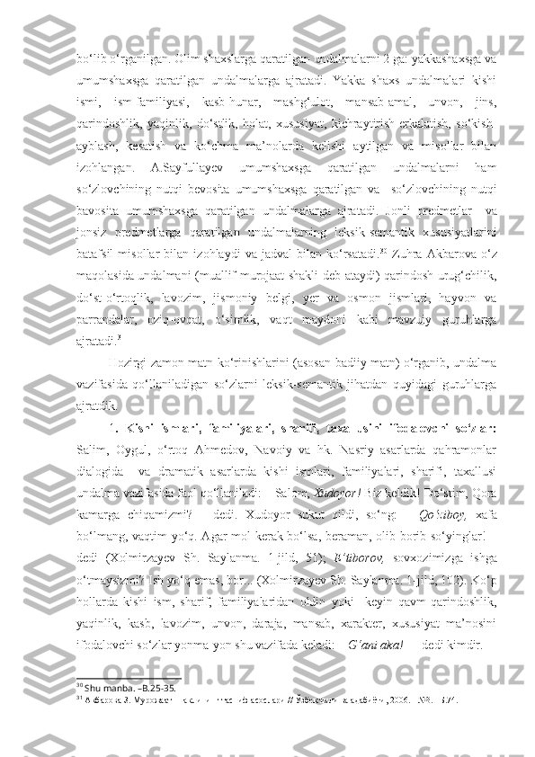 bo‘lib o‘rganilgan. Olim shaxslarga qaratilgan undalmalarni 2 ga: yakkashaxsga va
umumshaxsga   qaratilgan   undalmalarga   ajratadi.   Yakka   shaxs   undalmalari   kishi
ismi,   ism-familiyasi,   kasb-hunar,   mashg‘ulot,   mansab-amal,   unvon,   jins,
qarindoshlik,   yaqinlik,   do‘stlik,   holat,   xususiyat,   kichraytirish-erkalatish,   so‘kish-
ayblash,   kesatish   va   ko‘chma   ma’nolarda   kelishi   aytilgan   va   misollar   bilan
izohlangan.   A.Sayfullayev   umumshaxsga   qaratilgan   undalmalarni   ham
so‘zlovchining   nutqi   bevosita   umumshaxsga   qaratilgan   va     so‘zlovchining   nutqi
bavosita   umumshaxsga   qaratilgan   undalmalarga   ajratadi.   Jonli   predmetlar  
  va
jonsiz   predmetlarga   qaratilgan   undalmalarning   leksik-semantik   xususiyatlarini
batafsil   misollar   bilan   izohlaydi   va   jadval   bilan   ko‘rsatadi. 30
  Zuhra   Akbarova   o‘z
maqolasida undalmani (muallif murojaat shakli deb ataydi) qarindosh-urug‘chilik,
do‘st-o‘rtoqlik,   lavozim,   jismoniy   belgi,   yer   va   osmon   jismlari,   hayvon   va
parrandalar,   oziq-ovqat,   o‘simlik,   vaqt   maydoni   kabi   mavzuiy   guruhlarga
ajratadi. 31
Hozirgi zamon matn ko‘rinishlarini (asosan badiiy matn) o‘rganib, undalma
vazifasida   qo‘llaniladigan   so‘zlarni   leksik-semantik   jihatdan   quyidagi   guruhlarga
ajratdik. 
1 .   Kishi   ismlari,   familiyalari,   sharifi,   taxallusini   ifodalovchi   so‘zlar:
Salim,   Oygul,   o‘rtoq   Ahmedov,   Navoiy   va   hk.   Nasriy   asarlarda   qahramonlar
dialogida     va   dramatik   asarlarda   kishi   ismlari,   familiyalari,   sharifi,   taxallusi
undalma vazifasida faol qo‘llaniladi:  – Salom,  Xudoyor!  Biz keldik! Do‘stim, Qora
kamarga   chiqamizmi?   –   dedi.   Xudoyor   sukut   qildi,   so‘ng:   –   Qo‘ziboy,   xafa
bo‘lmang, vaqtim yo‘q. Agar mol kerak bo‘lsa, beraman, olib borib so‘yinglar! –
dedi   (Xolmirzayev   Sh.   Saylanma.   1-jild,   51);   E’tiborov,   sovxozimizga   ishga
o‘tmaysizmi? Ish yo‘q emas, bor... (Xolmirzayev Sh. Saylanma. 1-jild, 102).  Ko‘p
hollarda   kishi   ism,   sharif,   familiyalaridan   oldin   yoki     keyin   qavm-qarindoshlik,
yaqinlik,   kasb,   lavozim,   unvon,   daraja,   mansab,   xarakter,   xususiyat   ma’nosini
ifodalovchi so‘zlar yonma-yon shu vazifada keladi: –   G‘ani aka!  — dedi kimdir.
30
 Shu manba. –B.25-35.
31
  Акбарова З. Мурожаат  шаклининг тасниф асослари // Ўзбек тили ва адабиёти, 2006. - №3. –Б.74. 