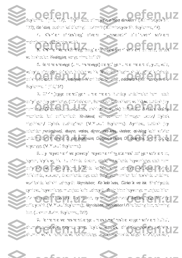 Saylanma. 1-jild, 107);  To‘yni katta qilmaysiz,  o‘rtoq direktor!   (Xolmirzayev Sh.
132);  Do‘stim,  qachon keldilaring! Hozirmi? (Xolmirzayev Sh. Saylanma, 48).
4.   Kishilar   o‘rtasidagi   o‘zaro   munosabatni   bildiruvchi   so‘zlar:
mehribonim, qadrdonim va hk.
5.   Kishilar   xarakteridagi   belgilarni   ifodalovchi   so‘zlar:   qo‘rqoq,   tentak
va boshqalar.  Tentagim,  senga nima bo‘ldi?
6. Barcha shaxsga (umumshaxsga) qaratilgan undalmalar:  el, yurt, xalq,
xaloyiq, o‘rtoqlar, do‘stlar, bolalar va hk.   Xudodan tilagim shuki, o‘ligi ko‘chada
qolsin, bekafan bo‘lsin,   xaloyiq ... Meni bekafan qildi,   odamlar!   (Xolmirzayev Sh.
Saylanma. 1-jild,156)
7.   O‘rin-joyga   qaratilgan   undalmalar.   Bunday   undalmalar   ham     atab
qo‘yilgan joy nomlariga (O‘zbekiston, Samarqand, Toshkent va hk) va turdosh joy
nomlariga   (Vatanim,   ona   shahrim,   qishlog‘im   va   hk)   bo‘linadi.     Asosan   she’riy
matnlarda   faol   qo‘llaniladi:   Toshkent,   sen   minnatni   bilmagan   ustoz,/   Oybek
nigohisan,/   Oybek   quchog‘isan   (M.Yusuf.   Saylanma).   Ayniqsa,   turdosh   joy
otlaridan   yerim(ona),   dunyo,   vatan,   diyor,   maskan,   shahar,   qishloq   kabi   so‘zlar
undalma bo‘lib keladi:  O, ota makonim, Onajon o‘lkam, O‘zbekiston,  jonim tushay
soyangga (M.Yusuf. Saylanma).
8. Uy hayvonlari va yovvoyi hayvonlarning atamasi bo‘lgan so‘zlar:   ot,
jayron,   kiyik   va   hk.   Bu   o‘rinda   doston,   ertak,   masallarda   hayvonlarga   atab   nom
qo‘yilishi   va   ular   undalma   sifatida   kelishi   ko‘p   uchraydi.   Masalan,   o‘zbek
folklorida, xususan, dostonlarda otga atab qo‘yilgan nomlar faol ravishda undalma
vazifasida   kelishi   uchraydi:   Boychibor,   Ko‘kdo‘nan,   Girko‘k   va   hk.   She’riyatda
ayniqsa, hayvonlarga murojaat ko‘p uchraydi. Shoir biror hayvonga murojaat bilan
o‘z   maqsadini   ifodalaydi:   Ey   beozor,   ey   mo‘min   jonzot,/   Jayron ,   nega   ko‘zing
to‘la yosh?..(M.Yusuf.Saylanma);  Boychibor, Boychibor! / Shafqating bor, rahming
bor. (Usmon  А zim. Saylanma, 273).
9. Parranda va hasharotlarga undash ma’nosida kelgan so‘zlar:   bulbul,
chumchuq,   kaklik,   mayna,   turna,   laylak,   kapalak,   chigirtka,   pashsha,   chivin,
chumoli va hk. Parranda va hasharotlarga undash ma’nosida kelgan so‘zlar, asosan, 