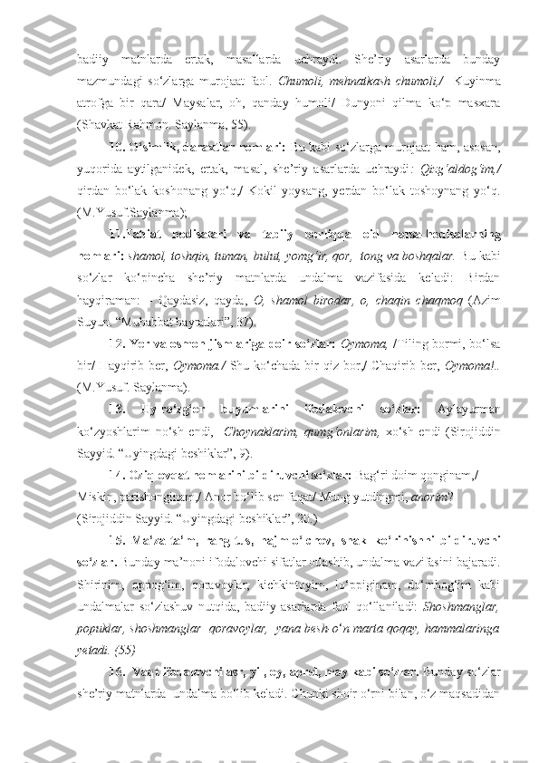 badiiy   matnlarda   ertak,   masallarda   uchraydi.   She’riy   asarlarda   bunday
mazmundagi   so‘zlarga   murojaat   faol.   Chumoli,   mehnatkash   chumoli,/     Kuyinma
atrofga   bir   qara/   Maysalar,   oh,   qanday   humoli/   Dunyoni   qilma   ko‘p   masxara
(Shavkat Rahmon. Saylanma, 55).
10. O‘simlik, daraxtlar nomlari:   Bu kabi so‘zlarga murojaat ham, asosan,
yuqorida   aytilganidek,   ertak,   masal,   she’riy   asarlarda   uchraydi :   Qizg‘aldog‘im,/
qirdan   bo‘lak   koshonang   yo‘q,/   Kokil   yoysang,   yerdan   bo‘lak   toshoynang   yo‘q.
(M.Yusuf.Saylanma);
11.Tabiat   hodisalari   va   tabiiy   borliqqa   oid   narsa-hodisalarning
nomlari:   shamol, toshqin, tuman, bulut, yomg‘ir, qor,  tong va boshqalar.  Bu kabi
so‘zlar   ko‘pincha   she’riy   matnlarda   undalma   vazifasida   keladi:   Birdan
hayqiraman:   –   Qaydasiz,   qayda,   O,   shamol   birodar,   o,   chaqin   chaqmoq   ( А zim
Suyun. “Muhabbat hayratlari”, 37).
12. Yer va osmon jismlariga doir so‘zlar:   Oymoma,   /Tiling bormi, bo‘lsa
bir/   Hayqirib  ber,   Oymoma./   Shu  ko‘chada  bir  qiz  bor,/   Chaqirib ber,   Oymoma!..
(M.Yusuf. Saylanma).
13.   Uy-ro‘zg‘or   buyumlarini   ifodalovchi   so‘zlar:   А ylayurman
ko‘zyoshlarim   no‘sh   endi,     Choynaklarim,   qumg‘onlarim,   xo‘sh   endi   (Sirojiddin
Sayyid. “Uyingdagi beshiklar”, 9).
14. Oziq-ovqat nomlarini bildiruvchi so‘zlar:  Bag‘ri doim qonginam,/ 
Miskin, parishonginam,/  А nor bo‘lib sen faqat/ Mung yutdingmi,  anorim ? 
(Sirojiddin Sayyid. “Uyingdagi beshiklar”, 20.)
15.   Ma’za-ta’m,   rang-tus,   hajm-o‘lchov,   shakl-ko‘rinishni   bildiruvchi
so‘zlar.  Bunday ma’noni ifodalovchi sifatlar otlashib, undalma vazifasini bajaradi.
Shirinim,   oppog‘im,   qoravoylar,   kichkintoyim,   lo‘ppiginam,   do‘mbog‘im   kabi
undalmalar   so‘zlashuv   nutqida,   badiiy   asarlarda   faol   qo‘llaniladi:   Shoshmanglar,
popuklar, shoshmanglar  qoravoylar,  yana besh-o ‘ n marta qoqay, hammalaringa
yetadi.  (55)
16.  Vaqt ifodalovchi asr, yil, oy, aprel, may kabi so‘zlar.  Bunday so‘zlar
she’riy matnlarda  undalma bo‘lib keladi. Chunki shoir o‘rni bilan, o‘z maqsadidan 