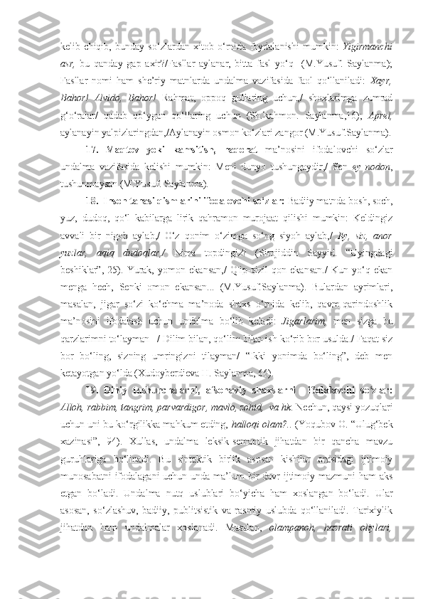 kelib   chiqib,   bunday   so‘zlardan   xitob   o‘rnida   foydalanishi   mumkin:   Yigirmanchi
asr,   bu   qanday   gap   axir?/Fasllar   aylanar,   bitta   fasl   yo‘q     (M.Yusuf.   Saylanma);
Fasllar   nomi   ham   she’riy   matnlarda   undalma   vazifasida   faol   qo‘llaniladi:   Xayr,
Bahor!   А lvido,   Bahor!   Rahmat,   oppoq   gullaring   uchun,/   shoxlarimga   zumrad
g‘o‘ralar/   qadab   qo‘ygan   qo‘llaring   uchun   (Sh.Rahmon.   Saylanma,16);   А prel,
aylanayin yalpizlaringdan,/ А ylanayin osmon ko‘zlari zangor (M.Yusuf.Saylanma).
17.   Maqtov   yoki   kamsitish,   haqorat   ma’nosini   ifodalovchi   so‘zlar
undalma   vazifasida   kelishi   mumkin:   Meni   dunyo   tushungaydir,/   Sen   ey   nodon ,
tushunmaysan (M.Yusuf. Saylanma).
18.  Inson tanasi qismlarini ifodalovchi so‘zlar:  Badiiy matnda   bosh, soch,
yuz,   dudoq,   qo‘l   kabilarga   lirik   qahramon   murojaat   qilishi   mumkin:   Keldingiz
avvali   bir   nigoh   aylab,/   O‘z   qonim   o‘zimga   so‘ng   siyoh   aylab,/   Ey,   siz,   anor
yuzlar,   aqiq   dudoqlar,/   Nima   topdingiz?   (Sirojiddin   Sayyid.   “Uyingdagi
beshiklar”,   25).   Yurak,   yomon   ekansan,/   Q|ip-qizil   qon   ekansan./   Kun   yo‘q   ekan
menga   hech,   Senki   omon   ekansan...   (M.Yusuf.Saylanma).   Bulardan   ayrimlari,
masalan,   jigar   so‘zi   ko‘chma   ma’noda   shaxs   o‘rnida   kelib,   qavm-qarindoshlik
ma’nosini   ifodalash   uchun   undalma   bo‘lib   keladi:   Jigarlarim,   men   sizga   bu
qarzlarimni to‘layman –/ Dilim bilan, qo‘lim bilan ish ko‘rib bor usulda./ Faqat siz
bor   bo‘ling,   sizning   umringizni   tilayman/   “Ikki   yonimda   bo‘ling”,   deb   men
ketayotgan yo‘lda (Xudoyberdieva H. Saylanma, 66).
19.   Diniy   tushunchalarni,   afsonaviy   shaxslarni     ifodalavchi   so‘zlar:
Alloh, rabbim, tangrim, parvardigor, mavlo, zohid,  va hk . Nechun, qaysi yozuqlari
uchun uni bu ko‘rgilikka mahkum etding,  halloqi olam?..  (Yoqubov O. “Ulug‘bek
xazinasi”,   94).   Xullas,   undalma   leksik-semantik   jihatdan   bir   qancha   mavzu
guruhlariga   bo‘linadi.   Bu   sintaktik   birlik   asosan   kishilar   orasidagi   ijtimoiy
munosabatni  ifodalagani  uchun unda ma’lum  bir  davr  ijtimoiy mazmuni ham  aks
etgan   bo‘ladi.   Undalma   nutq   uslublari   bo‘yicha   ham   xoslangan   bo‘ladi.   Ular
asosan,   so‘zlashuv,   badiiy,   publitsistik   va   rasmiy   uslubda   qo‘llaniladi.   Tarixiylik
jihatdan   ham   undalmalar   xoslanadi.   Masalan,   olampanoh,   hazrati   oliylari, 