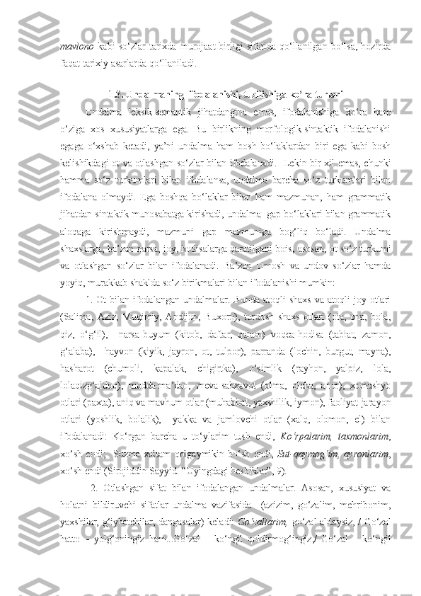 mavlono   kabi   so‘zlar   tarixda   murojaat   birligi   sifatida   qo‘llanilgan   bo‘lsa,   hozirda
faqat tarixiy asarlarda qo‘llaniladi.
        
1.3.   Undalmaning  ifodalanishi,  tuzilishiga ko‘ ra turlari
Undalma   leksik-semantik   jihatdangina   emas,   ifodalanishiga   ko‘ra   ham
o‘ziga   xos   xususiyatlarga   ega.   Bu   birlikning   morfologik-sintaktik   ifodalanishi
egaga   o‘xshab   ketadi,   ya’ni   undalma   ham   bosh   bo‘laklardan   biri   ega   kabi   bosh
kelishikdagi ot va otlashgan so‘zlar bilan ifodalanadi.     Lekin bir xil emas, chunki
hamma   so‘z   turkumlari   bilan   ifodalansa,   undalma   barcha   so‘z   turkumlari   bilan
ifodalana   olmaydi.   Ega   boshqa   bo‘laklar   bilan   ham   mazmunan,   ham   grammatik
jihatdan sintaktik munosabatga kirishadi, undalma  gap bo‘laklari bilan grammatik
aloqaga   kirishmaydi,   mazmuni   gap   mazmuniga   bog‘liq   bo‘ladi.   Undalma
shaxslarga, ba’zan narsa, joy, hodisalarga qaratilgani bois ,  asosan, ot so‘z turkumi
va   otlashgan   so‘zlar   bilan   ifodalanadi.   Ba’zan   olmosh   va   undov   so‘zlar   hamda
yoyiq, murakkab shaklda so‘z birikmalari bilan ifodalanishi mumkin:
1.  Ot   bilan  ifodalangan   undalmalar.  Bunda  atoqli  shaxs  va  atoqli  joy  otlari
(Salima,   Aziz,   Muqimiy,   Andijon,   Buxoro),   turdosh   shaxs   otlari   (ota,   ona,   bola,
qiz,   o‘g‘il),     narsa-buyum   (kitob,   daftar,   qalam)   voqea-hodisa   (tabiat,   zamon,
g‘alaba),     hayvon   (kiyik,   jayron,   ot,   tulpor),   parranda   (lochin,   burgut,   mayna),
hasharot   (chumoli,   kapalak,   chigirtka),   o‘simlik   (rayhon,   yalpiz,   lola,
lolaqizg‘aldoq),   modda-ma’dan,   meva-sabzavot   (olma,   olcha,   anor),   xomashyo
otlari (paxta), aniq va mavhum otlar (muhabbat, yaxshilik, iymon), faoliyat-jarayon
otlari   (yoshlik,   bolalik),     yakka   va   jamlovchi   otlar   (xalq,   olomon,   el)   bilan
ifodalanadi:   Ko‘rgan   barcha   u   to‘ylarim   tush   endi,   Ko‘rpalarim,   taxmonlarim ,
xo‘sh   endi;     Suzma   xaltam   qolgaymikin   bo‘sh   endi,   Sut-qaymog‘im,   ayronlarim ,
xo‘sh endi (Sirojiddin Sayyid. “Uyingdagi beshiklar”, 9).
  2.   Otlashgan   sifat   bilan   ifodalangan   undalmalar.   Asosan,   xususiyat   va
holatni   bildiruvchi   sifatlar   undalma   vazifasida     (azizim,   go‘zalim,   mehribonim,
yaxshilar, g‘iybatchilar, dangasalar) keladi:   Go‘zallarim,   go‘zal aldaysiz, / Go‘zal
hatto   –   yolg‘oningiz   ham...Go‘zal   –   ko‘ngil   qoldirmog‘ingiz,/   Go‘zal   –   ko‘ngil 