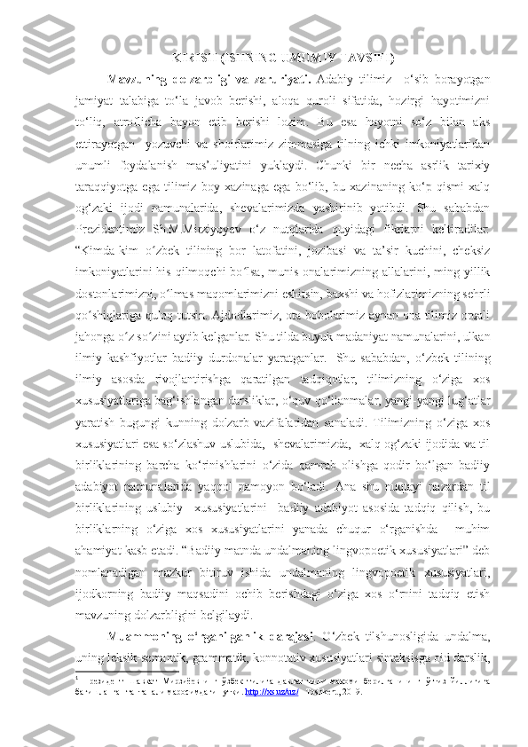 KIRISH ( ISHNING UMUMIY TAVSIFI )
Mavzuning   dolzarbligi   va   zaruriyati.   Adabiy   tilimiz     o‘sib   borayotgan
jamiyat   talabiga   to‘la   javob   berishi,   aloqa   quroli   sifatida,   hozirgi   hayotimizni
to‘liq,   atroflicha   bayon   etib   berishi   lozim.   Bu   esa   hayotni   so‘z   bilan   aks
ettirayotgan     yozuvchi   va   shoirlarimiz   zimmasiga   tilning   ichki   imkoniyatlaridan
unumli   foydalanish   mas’uliyatini   yuklaydi.   Chunki   bir   necha   asrlik   tarixiy
taraqqiyotga   ega   tilimiz   boy   xazinaga   ega   bo‘lib,   bu   xazinaning   ko‘p   qismi   xalq
og‘zaki   ijodi   namunalarida,   shevalarimizda   yashirinib   yotibdi.   Shu   sababdan
Prezidentimiz   Sh.M.Mirziyoyev   o‘z   nutqlarida   quyidagi   fikrlarni   keltiradilar:
“ Kimda-kim   o zbek   tilining   bor   latofatini,   jozibasi   va   ta’sir   kuchini,   cheksizʻ
imkoniyatlarini  his   qilmoqchi  bo lsa,   munis   onalarimizning   allalarini,  ming  yillik	
ʻ
dostonlarimizni, o lmas maqomlarimizni eshitsin, baxshi va hofizlarimizning sehrli	
ʻ
qo shiqlariga quloq tutsin. Ajdodlarimiz, ota-bobolarimiz aynan ona tilimiz orqali	
ʻ
jahonga o z so zini aytib kelganlar. 	
ʻ ʻ Shu tilda buyuk madaniyat namunalarini, ulkan
ilmiy   kashfiyotlar   badiiy   durdonalar   yaratganlar. 1
  Shu   sababdan,   o‘zbek   tilining
ilmiy   asosda   rivojlantirishga   qaratilgan   tadqiqotlar,   tilimizning   o‘ziga   xos
xususiyatlariga bag‘ishlangan darsliklar, o‘quv qo‘llanmalar, yangi-yangi lug‘atlar
yaratish   bugungi   kunning   dolzarb   vazifalaridan   sanaladi.   Tilimizning   o‘ziga   xos
xususiyatlari esa so‘zlashuv uslubida,   shevalarimizda,   xalq og‘zaki ijodida va til
birliklarining   barcha   ko‘rinishlarini   o‘zida   qamrab   olishga   qodir   bo‘lgan   badiiy
adabiyot   namunalarida   yaqqol   namoyon   bo‘ladi.   Ana   shu   nuqtayi   nazardan   til
birliklarining   uslubiy     xususiyatlarini     badiiy   adabiyot   asosida   tadqiq   qilish,   bu
birliklarning   o‘ziga   xos   xususiyatlarini   yanada   chuqur   o‘rganishda     muhim
ahamiyat kasb etadi. “Badiiy matnda undalmaning lingvopoetik xususiyatlari” deb
nomlanadigan   mazkur   bitiruv   ishida   undalmaning   lingvopoetik   xususiyatlari,
ijodkorning   badiiy   maqsadini   ochib   berishdagi   o‘ziga   xos   o‘rnini   tadqiq   etish
mavzuning dolzarbligini belgilaydi.
Muammoning   o‘rganilganlik   darajasi .   O‘zbek   tilshunosligida   undalma,
uning leksik-semantik, grammatik, konnotativ xususiyatlari sintaksisga oid darslik,
1
  Президент   Шавкат   Мирзиёевнинг   ў збек   тилига   давлат   тили   мақоми   берилганининг   ўттиз   йиллигига
бағишланган тантанали маросимдаги нутқи.  http://xs.uz/uz/  –Toshkent, 2019. 