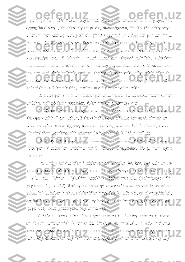 olganingiz   ham?..(M.Yusuf.   Saylanma);   Bari   meni   ardoqlar   deb   o ylaysanmi,ʼ
oppog‘im ,/   Mayli,   shunday   o‘ylab   yasha,   dumbulginam ,   bir   fasl./Shunday   xayol
qilardim men kechagi kun, yosh chog‘im,/ Keyin to‘fon qo‘zg‘oldi goh atrofimda
muttasil     (H.Xudoyberdiyeva.   Saylanma,   45).   Otlashgan   sifat   badiiy   matnlarda
undalma vazifasida juda faol qo‘llaniladi. Chunki undalma xarakterlash, tavsiflash
xususiyatiga   ega.   So‘zlovchi     nutqi   qaratilgan   shaxsni   ta’riflab,   subyektiv
munosabatini bildirib ketishi mumkin. Bunday paytda otdan oldin sifat keladi: aziz
insonim kabi. Ko‘p hollarda, ayniqsa, she’riyatda vazn yoki qofiya talabi bilan shu
aniqlanmish   vazifasidagi   ot   tushib   qolishi   va   azizim,   oppog‘im,   go‘zalim
ko‘rinishida sifatlar otlashib, undalma vazifasida kelishi mumkin.
  3. Otlashgan son bilan ifodalangan undalmalar. Bunda asosan  tartib sonlar
undalma bo‘lib keladi : Ikkichilar,  sizlar imtihonga kirmaysizlar. 
 4.  Olmosh bilan ifodalangan undalmalar. Asosan kishilik olmoshi, ikkinchi 
shaxsga xitob bo‘lgani uchun, 2-shaxs birlik va ko‘plikdagi sen va siz olmoshlari 
undalma bo‘lib keladi:  Ey, sen,  xotiralar –dardim, jununim –/ Ho‘l o‘tinim, quruq 
o‘tinim/ Sizni uzoqlarga olib ketaman (Mirzo Kenjabek. “Munojot”, 5).
  5. Otlashgan sifatdosh bilan ifodalangan undalmalar. Asosan o‘tgan zamon
otlashgan   sifatdoshlar   undalma   bo‘lib   keladi:   O‘qiganlar ,   bizga   ham   aytib
beringlar.
    6.   Undov   so‘zlar   bilan   ifodalangan   undalmalar.   Ey,   hoy,   hey   kabi   undov
so‘zlar undalma bo‘lib keladi:   Hoy,  siz bir narsani o‘ylaysizmi hech? –  so‘rab qoldi
Hosila   opa.   –Nimani   o‘ylashim   kerak?   –   dedi   Umar   aka   (Xolmirzayev   Sh.
Saylanma. 1-jild,   217) .  She’riy matnlarda  ey  undov so‘z undalma vazifasida ba’zan
yakka holda, ba’zan boshqa so‘zlar bilan birgalikda keladi:  Kel,  ey,  o‘z paytida kel,
baytim ,/ Bir lahza ilgari, ilgari;  Kel, ey bog‘, gurkirab barg yoyib, /Bir lahza ilgari
gulga kir (H.Xudoyberdiyeva. Saylanma, 99).
7. So‘z birikmasi  bilan ifodalangan undalmalar. Bunday undalmalar asosan
aniqlovchi   aniqlanmish   ko‘rinishida,   bitishuv   va   moslashuvli   so‘z   birikmasi
shaklida bo‘ladi. Aziz do‘stim, qadrli bolalar, mehribon ustozim, mening onajonim
kabi.  Jajji qushim , sen kuyingni qushlarga kuyla,/ Bog‘dan chiqmaslarga kuyla, yil 