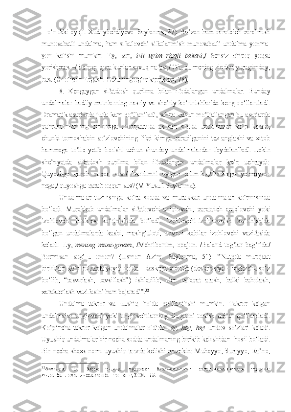 – o‘n ikki oy (H.Xudoyberdiyeva. Saylanma, 87). Ba’zan ham qaratqich qaralmish
munosabatli   undalma,   ham   sifatlovchi   sifatlanmish   munosabatli   undalma   yonma-
yon   kelishi   mumkin:   Ey,   sen,   isli   uyim   rizqli   bekasi ,/   Sensiz   chiroq   yoqsa
yorishmas –/Bu qop-qora kunlar sovuq nafasi,/ Oh, bu mening zindon yuragimday,
bas. (Cho‘lpon Ergash. Orzuning og‘ir kipriklari, 78).
8.   Kengaygan   sifatdosh   qurilma   bilan   ifodalangan   undalmalar.   Bunday
undalmalar badiiy matnlarning nasriy va she’riy ko‘rinishlarida keng qo‘llaniladi.
Dramatik asarlarda juda kam qo‘llaniladi, sahna uchun mo‘ljallangan bu asarlarda
qahramonlarning   bir-biriga   murojaatida   asosan   sodda   undalmalar   ko‘p   keladi,
chunki   tomoshabin   so‘zlovchining   fikri   kimga   qaratilganini   tez   anglashi   va   xitob
hammaga   to‘liq   yetib   borishi   uchun   shunday   undalmalardan   foydalaniladi.   Lekin
she’riyatda   sifatdosh   qurilma   bilan   ifodalangan   undalmalar   ko‘p   uchraydi:
Quyoshga   qarab   oqqan   suv,/   Dardimni   aytgan   edim-ku,/Dodimga   yetmaysan
nega,/ quyoshga qarab oqqan suv?(M.Yusuf. Saylanma).
Undalmalar   tuzilishiga   ko‘ra   sodda   va   murakkab   undalmalar   ko‘rinishida
bo‘ladi.   Murakkab   undalmalar   sifatlovchi   aniqlovchi,   qaratqich   aniqlovchi   yoki
izohlovchi   birikma   ko‘rinishida   bo‘ladi.   Izohlovchi-izohlanmish   ko‘rinishida
bo‘lgan   undalmalarda   kasbi,   mashg‘uloti,   unvoni   kabilar   izohlovchi   vazifasida
keladi:   Ey,   mening   munisginam ,   /Mehribonim,   opajon.   /Baland   tog‘lar   bag‘rida/
Bormisan   sog‘-u   omon?   (Usmon   А zim.   Saylanma,   51).   “Nutqda   murojaat
birliklari ko‘p hollarda yoyiq holda – deskriptiv holda (deskripsiya – inglizcha so‘z
bo‘lib,   “tasvirlash,   tavsiflash”)   ishlatilib,   ular   nafaqat   atash,   balki   baholash,
xarakterlash vazifasini ham bajaradi”. 32
Undalma   takror   va   uushiq   holda   qo‘llanilishi   mumkin.   Takror   kelgan
undalmalar   tinglovchi   yoki   tinglovchilarning   diqqatini   tortish   uchun   qo‘llaniladi.
Ko‘pincha   takror   kelgan   undalmalar   oldidan   ey,   hoy,   hey   undov   so‘zlari   keladi.
Uyushiq undalmalar bir necha sodda undalmaning birikib kelishidan  hosil bo‘ladi.
Bir necha shaxs nomi uyushiq tarzda kelishi mumkin: Muhayyo, Surayyo, Ra’no,
32
Аҳмедова   Н.   Ўзбек   тилида   мурожаат   бирликларининг   семантик-коннотатив   тадқиқи:
Филол.фан.номз....дисс.автореф. –Тошкент, 2008. –Б.9. 