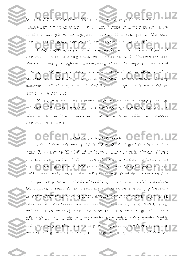 Muqaddas/ Ko‘zimni yashnatib kiyibsiz atlas.  Bir shaxs yoki bir predmetning turli
xususiyatlari   birikib   kelishidan   hosil   bo‘ladi.   Bunday   undalmalar   asosan,   badiiy
matnlarda   uchraydi   va   his-hayajonni,   emotsionallikni   kuchaytiradi.   Murakkab
undalma tarkibidagi aniqlovchilar ko‘pincha baholovchi sifatlardan bo‘ladi. 
A.Sayfullayev   ajratilgan   undalmalar   haqida   ham   fikr   bildiradi.   Ajratilgan
undalmalar o‘zidan oldin kelgan undalmani izohlab keladi. G‘.G‘ulom asarlaridan
olingan     Jo‘ravoy,   bolaginam,   kampirlarning   qilgan   oshi   senga   yoqdimi   gapini
misol   qilib   keltiradi.   Haqiqatan   ham,   atoqli   ot   va   olmoshlar   undalma   bo‘lib
kelganda, undalmadan so‘ng ajratilgan undalma keladi:  Ey, sen, xotiralar –dardim,
jununim/   –Ho‘l   o‘tinim,   quruq   o‘tinim/   Sizni   uzoqlarga   olib   ketaman   (Mirzo
Kenjabek. “Munojot”, 5).
Xullas,   undalmalar   leksik-semantik   jihatdan   ma’lum   ma’noviy   guruhlarga
bo‘linadi,   o‘ziga   xos   grammatik   xususiyatlarga   ega.   Undalma,   asosan,   ot,
otlashgan   so‘zlar   bilan   ifodalanadi.   Tuzilishiga   ko‘ra   sodda   va   murakkab
undalmalarga bo‘linadi.
Bob bo‘yicha qisqa xulosa
Ushbu bobda undalmaning o‘zbek tilshunosligida o‘rganilish tarixiga e’tibor
qaratildi.   XX   asrning   20-30-yillaridan   hozirga   qadar   bu   borada   qilingan   ishlarga
qisqacha   tavsif   berildi.   Dastlab   o‘quv-qo‘llanma,   darsliklarda   sintaktik   birlik
sifatida   o‘rganilgan   undalma   XX   asrning   60-yillarida   A.Sayfullayev   tomonidan
alohida   monografik   tarzda   tadqiq   etilgan.   Bitiruv   ishimizda   olimning   mazkur
monografiyasiga   zarur   o‘rinlarda   to‘xtaldik,   ayrim   tomonlariga   e’tibor   qaratdik.
Mustaqillikdan   keyin   o‘zbek   tilshunosligining   yangicha   qarashlar,   yo‘nalishlar
asosida   rivojlanishi   tilimizning   barcha   sathlarining   har   tomonlama   o‘rganilishiga
turtki   bo‘ldi.     Shu   sababli   undalma   ham   har   tomonlama,     propozitiv   (gapdagi
ma’nosi,   asosiy   ma’nosi),   presuppozitiv   va   konnotativ   ma’no lariga   ko‘ra   tadqiq
etila   boshladi.   Bu   davrda   undalma   termini   va   murojaat   birligi   termini   haqida
mulohazalar paydo bo‘ldi, undalmami yoki murojaat birligi savoli ostida undalma,
murojaat   birligi   terminlariga   aniqlik   kiritishga   harakat   qilindi.   Biz   bu   bobda   shu 