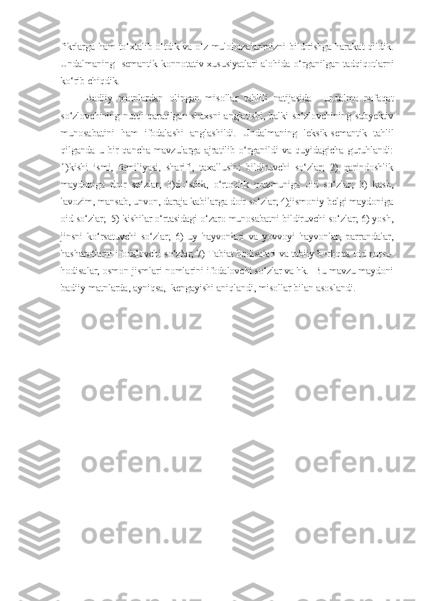 fikrlarga ham to‘xtalib o‘tdik va o‘z mulohazalarimizni bildirishga harakat qildik.
Undalmaning     semantik-konnotativ xususiyatlari alohida   o‘rganilgan   tadqiqot larni
ko‘rib chiqdik. 
Badiiy   matnlardan   olingan   misollar   tahlili   natijasida     undalma   nafaqat
so‘zlovchining nutqi  qaratilgan shaxsni  anglatishi, balki so‘zlovchining subyektiv
munosabatini   ham   ifodalashi   anglashildi.   Undalmaning   leksik-semantik   tahlil
qilganda   u   bir   qancha   mavzularga   ajratilib   o‘rganildi   va   quyidagicha   guruhlandi:
1)kishi   ismi,   familiyasi,   sharifi,   taxallusini   bildiruvchi   so‘zlar;   2)   qarindoshlik
maydoniga   doir   so‘zlar;   3)do‘stlik,   o‘rtoqlik   mazmuniga   oid   so‘zlar;   3)   kasb,
lavozim, mansab, unvon, daraja kabilarga doir so‘zlar; 4)jismoniy belgi maydoniga
oid so‘zlar;  5) kishilar o‘rtasidagi o‘zaro munosabatni bildiruvchi so‘zlar; 6) yosh,
jinsni   ko‘rsatuvchi   so‘zlar;   6)   uy   hayvonlari   va   yovvoyi   hayvonlar,   parrandalar,
hasharotlarni ifodalovchi so‘zlar; 7) Tabiat hodisalari va tabiiy borliqqa oid narsa-
hodisalar, osmon jismlari nomlarini ifodalovchi so‘zlar va hk.  Bu mavzu maydoni
badiiy matnlarda, ayniqsa,  kengayishi aniqlandi, misollar bilan asoslandi.   