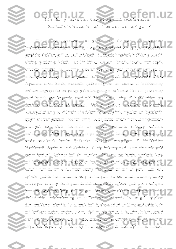 II BOB. Badiiy matnlarda undalma lingvopoetik vosita sfatida
2.1.Poetik individuallikni ta’minlashda undalmaning o‘rni
Har   bir   shoir,   yozuvchi   asar   yozar   ekan,   o‘z   asarini   har   tomondan
boshqalarning asarlaridan o‘zgacha, o‘ziga xos chiqishini xohlaydi, shu istak bilan
yangicha shakllar, yo‘llar, usullar izlaydi. Bu paytda lingvistik birliklar yozuvchi,
shoirga   yordamga   keladi.   Har   bir   birlik,   xususan,   fonetik,   leksik,   morfologik,
sintaktik   birliklar     va   ularning   shakllarining   imkoniyati   cheksiz,     ayniqsa,   bu
imkoniyatlar   badiiy   matnda   yaqqol   ko‘rinadi.   Faqat   undan   yozuvchi   o‘rinli
foydalana   olishi   kerak,   mahoratli   ijodkorning   har   bir   asarida   til   birliklarining
ma’lum   lingvopoetik   maqsadga   yo‘naltirilganligini   ko‘ramiz.   Har   bir   ijodkorning
asari   haqida   gap   ketganda,   asari   tahlilida,   albatta,   uning   til   birliklaridan   qay
darajada   foydalanganligi   aytiladi.   Ma’lum   ijodkor   shakldosh   so‘zlarning
xususiyatlaridan yoki zid ma’noli so‘zlarning uslubiy imkoniyatlaridan foydalanib,
ajoyib she’rlar  yaratadi. Ikkinchi  bir  ijodkor  ijodida  fonetik birliklar  lingvopoetik
ahamiyat   kasb   etadi.   Uchinchi   bir   ijodkor   asarlarida   so‘zning   ko‘chma
ma’nolaridan   o‘rinli   foydalanilganligini   ko‘ramiz.   Undalma   esa   lingvopoetik
vosita   vazifasida   barcha   ijodkorlar   uslubida   uchraydigan   til   birliklaridan
hisoblanadi.   Ayrim   til   birliklarining   uslubiy   imkoniyatlari   faqat   bir   turda   yoki
ayrim   janrlarda   ko‘proq   bo‘lishi   mumkin.   Undalma   esa   barcha   janrlarda   keng
qo‘llaniladigan, poetik individuallikni hosil qilishi mumkin bo‘lgan vositadir. Shu
sababli   ham   bu   birlik   qadimdan   badiiy   matnlarda   faol   qo‘llanilgan.   Hatto   xalq
og‘zaki   ijodida   ham   undalma   keng   qo‘llangan.   Bu   esa   undalmalarning   tarixiy
taraqqiyoti qadimiy ekanligidan dalolat beradi. Xalq og‘zaki ijodiga xos ko‘pgina
janrlarda   undalma   keng   qo‘llanilgan.   Masalan,   ertaklarda     qahramonlarning
dialoglarida     undalmalarning   faol   qo‘llanilganini   ko‘ramiz.   “Kulsa   gul   –   yig‘lasa
dur”   ertaklar   to‘plamida   17   ta   ertak   bo‘lib,   shaxs   otlari   undalma   vazifasida   ko‘p
qo‘llanilgan:   otajon,   onajon,   qizim,   o‘g‘lim,   birodarlar,   do‘stlarim,   bolam,   taqsiri
olam,   sultoni   bokaram   kabi.     Ertaklarda   undalma   ko‘pincha     ey   undovi   bilan
birgalikda   kelgan:   ey   bo‘tam,   ey   bolam,   ey   himmati   past   o‘g‘lim   va   hokazo. 