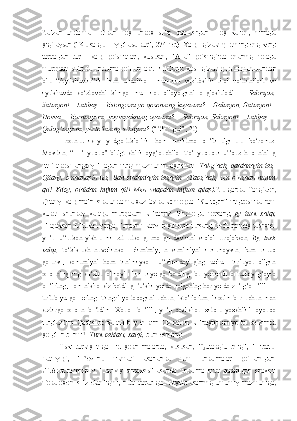 Ba’zan   undalma   oldidan   hoy   undov   so‘zi   qatnashgan:   Hoy   kaljon,   nimaga
yig‘laysan (“Kulsa gul – yig‘lasa dur”, 274-bet). Xalq og‘zaki ijodining eng keng
tarqalgan   turi     xalq   qo‘shiqlari,   xususan,   “Alla”   qo‘shig‘ida   onaning   bolaga
murojaati sifatida undalma qo‘llaniladi.   Bolalarga xos og‘zaki ijod namunalaridan
biri   “Aytishuvlar”da   ham   undalma     murojaat   vazifasida   faol   qo‘llaniladi   va
aytishuvda   so‘zlovchi   kimga   murojaat   qilayotgani   anglashiladi :   –   Salimjon,
Salimjon!   – Labbay. – Betingizmi yo qozonning kuyasimi? – Halimjon, Halimjon!–
Hovva. – Burningizmi, voyvayakning uyasimi? – Salimjon, Salimjon! – Labbay. –
Qulog‘ingizmi, yerto‘laning eshigimi?  (“Chittigul”, 31).
Urxun-Enasoy   yodgorliklarida   ham   undalma   qo‘llanilganini   ko‘ramiz.
Masalan,   “To‘nyuquq”   bitigtoshida   ayg‘oqchilar   To‘nyuquqqa   O‘quz   hoqonining
ittifoqdoshlariga yo‘llagan bitigi mazmunini aytishadi:   Tabg‘ach, bardanayin teg.
Qitany,  o‘ndanayin   teg.  Ban  yirdantayin   tegayin    (Tabg‘ach,  sen   o‘ngdan  hujum
qil!   Xitoy,   oldidan   hujum   qil!   Men   chapdan   hujum   qilay). Bu   gapda   Tabg‘ach,
Qitany  xalq ma’nosida undalma vazifasida kelmoqda. “Kultegin” bitigtoshida ham
xuddi   shunday   xalqqa   murojaatni   ko‘ramiz:   Shimolga   borsang,   ey   turk   xalqi,
o‘lajaksan. O‘tukan yerga o‘rnashib karvon yuborib tursang, hech qanday tashvish
yo‘q.   O‘tukan   yishni   manzil   qilsang,   mangu   davlatni   saqlab   turajaksan ,   Ey,   turk
xalqi,   to‘kis   ishonuvchansan.   Samimiy,   nosamimiyni   ajratmaysan,   kim   qattiq
gapirsa,   samimiyni   ham   tanimaysan.   O‘shandayliging   uchun   tarbiyat   qilgan
xoqoningning   so‘zini   olmayin   har   qayerga   ketding,   bu   yerlarda   butunlay   g‘oyib
bo‘lding, nom-nishonsiz ketding. O‘sha yerda qolganing har yerda zo‘rg‘a o‘lib —
tirilib yurgan eding. Tangri yorlaqagani uchun, iste’dodim, baxtim bor uchun men
sizlarga   xoqon   bo‘ldim.   Xoqon   bo‘lib,   yo‘q   qashshoq   xalqni   yaxshilab   oyoqqa
turg‘azdim. Qashshoq xalqni boy qildim. Oz xalqni ko‘paytirdim yo bu so‘zimda
yolg‘on bormi?!  Turk beklari, xalqi,  buni eshiting!
Eski   turkiy   tilga   oid   yodnomalarda,   xususan,   “Qutadg‘u   bilig”,   “Hibatul
haqoyiq”,   “Devonu   hikmat”   asarlarida   ham   undalmalar   qo‘llanilgan.
G‘.Abdurahmonov   “Tarixiy   sintaksis”   asarida   undalma   nutq   qaratilgan   shaxsni
ifodalovchi  so‘z  ekanligini, nutq qaratilgan obyekt  asarning umumiy mazmuniga, 