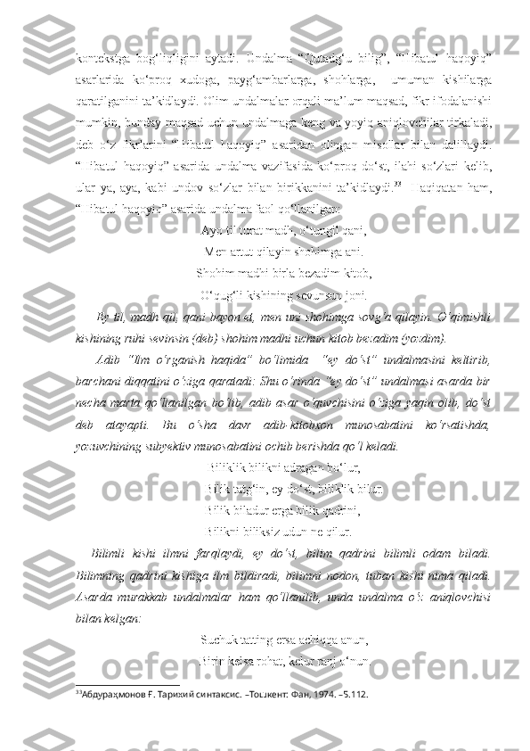 kontekstga   bog‘liqligini   aytadi.   Undalma   “Qutadg‘u   bilig”,   “Hibatul   haqoyiq”
asarlarida   ko‘proq   xudoga,   payg‘ambarlarga,   shohlarga,     umuman   kishilarga
qaratilganini ta’kidlaydi. Olim undalmalar orqali ma’lum maqsad, fikr ifodalanishi
mumkin, bunday maqsad uchun undalmaga keng va yoyiq aniqlovchilar tirkaladi,
deb   o‘z   fikrlarini   “Hibatul   haqoyiq”   asaridan   olingan   misollar   bilan   dalillaydi.
“Hibatul   haqoyiq”   asarida   undalma   vazifasida   ko‘proq   do‘st,   ilahi   so‘zlari   kelib,
ular   ya,   aya,   kabi   undov   so‘zlar   bilan   birikkanini   ta’kidlaydi. 33
    Haqiqatan   ham,
“Hibatul haqoyiq” asarida undalma faol qo‘llanilgan: 
Ayo til turat madh, o‘tungil qani,
Men artut qilayin shohimga ani.
Shohim madhi birla bezadim kitob,
O‘qug‘li kishining sevunsun joni.
Ey til, madh qil, qani bayon et, men uni shohimga sovg‘a qilayin. O‘qimishli
kishining ruhi sevinsin (deb) shohim madhi uchun kitob bezadim (yozdim).
Adib   “Ilm   o‘rganish   haqida”   bo‘limida     “ey   do‘st”   undalmasini   keltirib,
barchani diqqatini o‘ziga qaratadi: Shu o‘rinda “ey do‘st” undalmasi asarda bir
necha   marta   qo‘llanilgan   bo‘lib,   adib   asar   o‘quvchisini   o‘ziga   yaqin   olib,   do‘st
deb   atayapti.   Bu   o‘sha   davr   adib-kitobxon   munosabatini   ko‘rsatishda,
yozuvchining subyektiv munosabatini ochib berishda qo‘l keladi. 
Biliklik bilikni adragan bo‘lur,
 Bilik tatg‘in, ey do‘st, biliklik bilur.
 Bilik biladur erga bilik qadrini,
 Bilikni biliksiz udun ne qilur.
Bilimli   kishi   ilmni   farqlaydi,   ey   do‘st,   bilim   qadrini   bilimli   odam   biladi.
Bilimning   qadrini   kishiga   ilm   bildiradi,   bilimni   nodon,   tuban   kishi   nima   qiladi.
Asarda   murakkab   undalmalar   ham   qo‘llanilib,   unda   undalma   o‘z   aniqlovchisi
bilan kelgan: 
Suchuk tatting ersa achiqqa anun,
 Birin kelsa rohat, kelur ranj o‘nun.
33
Абдура ҳ монов  Ғ. Тарихий синтаксис. –Тошкент: Фан, 1974.  –Б.112. 