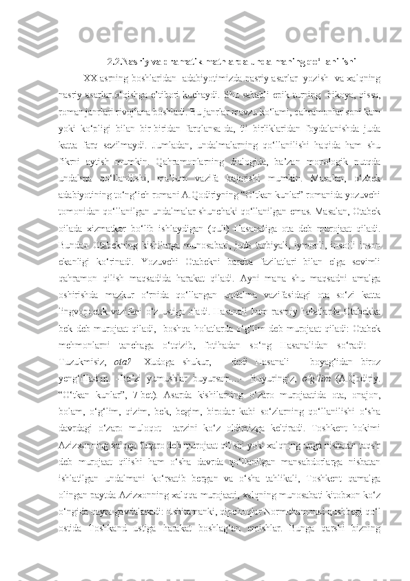 2.2.Nasriy va dramatik matnlarda undalmaning qo‘llanilishi
XX asrning boshlaridan   adabiyotimizda nasriy asarlar   yozish   va xalqning
nasriy asarlar  o‘qishga e’tibori  kuchaydi.   Shu sababli  epik turning     hikoya, qissa,
roman janrlari rivojlana boshladi. Bu janrlar mavzu ko‘lami, qahramonlar soni kam
yoki   ko‘pligi   bilan   bir-biridan   farqlansa-da,   til   birliklaridan   foydalanishda   juda
katta   farq   sezilmaydi.   Jumladan,   undalmalarning   qo‘llanilishi   haqida   ham   shu
fikrni   aytish   mumkin.   Qahramonlarning   dialogida,   ba’zan   monologik   nutqda
undalma   qo‘llanilishi,   ma’lum   vazifa   bajarishi   mumkin.   Masalan,   o‘zbek
adabiyotining to‘ng‘ich romani A.Qodiriyning “O‘tkan kunlar” romanida yozuvchi
tomonidan qo‘llanilgan undalmalar shunchaki qo‘llanilgan emas. Masalan, Otabek
oilada   xizmatkor   bo‘lib   ishlaydigan   (quli)   Hasanaliga   ota   deb   murojaat   qiladi.
Bundan   Otabekning   kishilarga   munosabati,   juda   tarbiyali,   iymonli,   insofli   inson
ekanligi   ko‘rinadi.   Yozuvchi   Otabekni   barcha   fazilatlari   bilan   elga   sevimli
qahramon   qilish   maqsadida   harakat   qiladi.   Ayni   mana   shu   maqsadni   amalga
oshirishda   mazkur   o‘rnida   qo‘llangan   undalma   vazifasidagi   ota   so‘zi   katta
lingvopoetik   vazifani   o‘z   ustiga   oladi.   Hasanali   ham   rasmiy   holatlarda   Otabekka
bek   deb   murojaat   qiladi,     boshqa   holatlarda   o‘g‘lim   deb   murojaat   qiladi:   Otabek
mehmonlarni   tanchaga   o‘tqizib,   fotihadan   so‘ng   Hasanalidan   so‘radi:   –
Tuzukmisiz,   ota?   –Xudoga   shukur,   –   dedi   Hasanali   –   boyag‘idan   biroz
yeng‘illadim.   –Ba’zi   yumushlar   buyursam…–   Buyuringiz,   o‘g‘lim   (A.Qodiriy.
“O‘tkan   kunlar”,   7-bet).   Asarda   kishilarning   o‘zaro   murojaatida   ota,   onajon,
bolam,   o‘g‘lim,   qizim,   bek,   begim,   birodar   kabi   so‘zlarning   qo‘llanilishi   o‘sha
davrdagi   o‘zaro   muloqot     tarzini   ko‘z   oldimizga   keltiradi.   Toshkent   hokimi
Azizxonning xalqqa fuqaro deb murojaat qilishi yoki xalqning unga nisbatan taqsir
deb   murojaat   qilishi   ham   o‘sha   davrda   qo‘llanilgan   mansabdorlarga   nisbatan
ishlatilgan   undalmani   ko‘rsatib   bergan   va   o‘sha   tahlikali,   Toshkent   qamalga
olingan paytda Azizxonning xalqqa murojaati, xalqning munosabati kitobxon ko‘z
o‘ngida qayta gavdalanadi: Eshitamanki, qipchoqlar Normuhammad qushbegi qo‘l
ostida   Toshkand   ustiga   harakat   boshlag‘an   emishlar.   Bunga   qarshi   bizning 