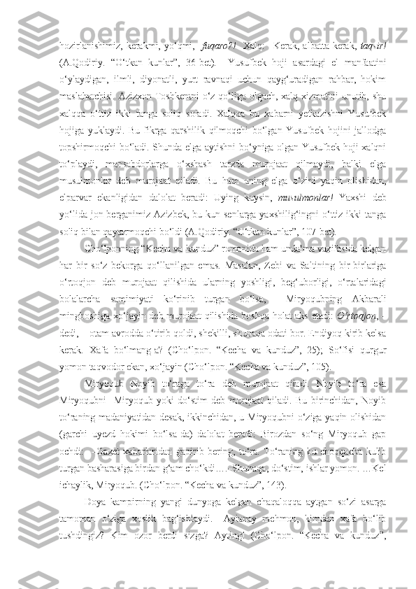 hozirlanishimiz,  kerakmi,  yo‘qmi,    fuqaro?!     Xalq:  –Kerak,  albatta  kerak,   taqsir!
(A.Qodiriy.   “O‘tkan   kunlar”,   36-bet).     Yusufbek   hoji   asardagi   el   manfaatini
o‘ylaydigan,   ilmli,   diyonatli,   yurt   ravnaqi   uchun   qayg‘uradigan   rahbar,   hokim
maslahatchisi.  Azizxon Toshkentni  o‘z qo‘liga olgach, xalq xizmatini unutib, shu
xalqqa   o‘ttiz   ikki   tanga   soliq   soladi.   Xalqqa   bu   xabarni   yetkazishni   Yusufbek
hojiga   yuklaydi.   Bu   fikrga   qarshilik   qilmoqchi   bo‘lgan   Yusufbek   hojini   jallodga
topshirmoqchi bo‘ladi. Shunda elga aytishni bo‘yniga olgan Yusufbek hoji xalqni
to‘playdi,   mansabdorlarga   o‘xshash   tarzda   murojaat   qilmaydi,   balki   elga
musulmonlar   deb   murojaat   qiladi.   Bu   ham   uning   elga   o‘zini   yaqin   olishidan,
elparvar   ekanligidan   dalolat   beradi:   Uying   kuysin,   musulmonlar!   Yaxshi   deb
yo‘lida jon berganimiz Azizbek,  bu kun senlarga yaxshilig‘ingni  o‘ttiz ikki  tanga
soliq bilan qaytarmoqchi bo‘ldi (A.Qodiriy. “O‘tkan kunlar”, 107-bet). 
Cho‘lponning “Kecha va kunduz” romanida ham undalma vazifasida kelgan
har   bir   so‘z   bekorga   qo‘llanilgan   emas.   Masalan,   Zebi   va   Saltining   bir-birlariga
o‘rtoqjon   deb   murojaat   qilishida   ularning   yoshligi,   beg‘uborligi,   o‘rtalaridagi
bolalarcha   samimiyati   ko‘rinib   turgan   bo‘lsa,     Miryoqubning   Akbarali
mingboshiga xo‘jayin deb murojaat qilishida boshqa holat aks etadi:   O‘rtoqjon , –
dedi, – otam avrodda o‘tirib qoldi, shekilli, shunaqa odati bor. Endiyoq kirib kelsa
kerak.   Xafa   bo‘lmang-a?   (Cho‘lpon.   “Kecha   va   kunduz”,   25);   So‘fisi   qurgur
yomon taqvodor ekan, xo‘jayin (Cho‘lpon. “Kecha va kunduz”, 105). 
Miryoqub   Noyib   to‘raga   to‘ra   deb   murojaat   qiladi.   Noyib   to‘ra   esa
Miryoqubni     Miryoqub   yoki   do‘stim   deb   murojaat   qiladi.   Bu   birinchidan,   Noyib
to‘raning madaniyatidan desak, ikkinchidan, u Miryoqubni o‘ziga yaqin olishidan
(garchi   uyezd   hokimi   bo‘lsa-da)   dalolat   beradi:   Birozdan   so‘ng   Miryoqub   gap
ochdi:     –Gazet   xabarlaridan   gapirib   bering,   to‘ra.   To‘raning   bu   choqqacha   kulib
turgan basharasiga birdan g‘am cho‘kdi….–Shunaqa, do‘stim, ishlar yomon. …Kel
ichaylik, Miryoqub. (Cho‘lpon. “Kecha va kunduz”, 143). 
Doya   kampirning   yangi   dunyoga   kelgan   chaqaloqqa   aytgan   so‘zi   asarga
tamoman   o‘ziga   xoslik   bag‘ishlaydi.   –Aylanay   mehmon,   kimdan   xafa   bo‘lib
tushdingiz?   Kim   ozor   berdi   sizga?   Ayting!   (Cho‘lpon.   “Kecha   va   kunduz”, 