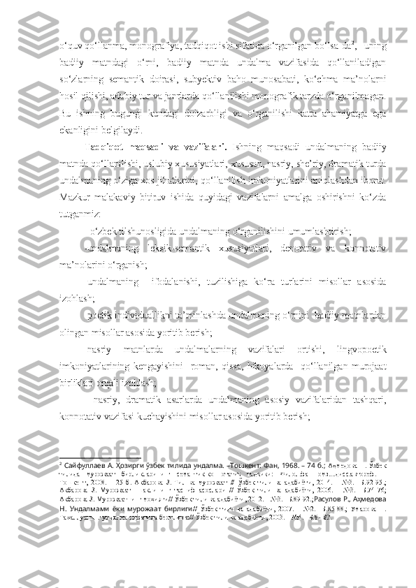 o‘quv qo‘llanma, monografiya, tadqiqot ishi sifatida o‘rganilgan bo‘lsa-da 2
,   uning
badiiy   matndagi   o‘rni,   badiiy   matnda   undalma   vazifasida   qo‘llaniladigan
so‘zlarning   semantik   doirasi,   subyektiv   baho   munosabati,   ko‘chma   ma’nolarni
hosil qilishi, adabiy tur va janrlarda qo‘llanilishi monografik tarzda o‘rganilmagan.
Bu   ishning   bugungi   kundagi   dolzarbligi   va   o‘rganilishi   katta   ahamiyatga   ega
ekanligini belgilaydi.
Tadqiqot   maqsadi   va   vazifalari.   Ishning   maqsadi   undalmaning   badiiy
matnda qo‘llanilishi, uslubiy x ususiyatlari, xususan, nasriy, she’riy, dramatik turda
undalmaning o‘ziga xos jihatlarini, qo‘llanilish imkoniyatlarini aniqlashdan iborat.
Mazkur   malakaviy   bitiruv   ishida   quyidagi   vazifalarni   amalga   oshirishni   ko‘zda
tutganmiz: 
-   o‘zbek tilshunosligida undalmaning o‘rganilishini umumlashtirish;
-undalmaning   leksik-semantik   xususiyatlari,   denotativ   va   konnotativ
ma’nolarini o‘rganish;
-undalmaning     ifodalanishi,   tuzilishiga   ko‘ ra   turlarini   misollar   asosida
izohlash;
-poetik individuallikni ta’minlashda undalmaning o‘rnini  badiiy matnlardan
olingan misollar asosida yoritib berish;
-nasriy   matnlarda   undalmalarning   vazifalari   ortishi,   lingvopoetik
imkoniyatlarining   kengayishini     roman,   qissa,   hikoyalarda     qo‘llanilgan   murojaat
birliklari orqali izohlash;
-   nasriy,   dramatik   asarlarda   undalmaning   asosiy   vazifalaridan   tashqari,
konnotativ vazifasi kuchayishini misollar asosida yoritib berish;
2
  Сайфуллаев А. Ҳозирги ўзбек тилида ундалма. –Тошкент: Фан, 1968. – 74 б.;  Аҳмедова Н. Ўзбек
тилида   мурожаат   бирликларининг   семантик-коннотатив   тадқиқи:   Филол.фан.номз....дисс.автореф.   –
Тошкент,   2008.   –   25   б.   Акбарова   З.   Тил   ва   мурожаат   //   Ўзбек   тили   ва   адабиёти,   2014.   –   №3.   –Б.92-95 . ;
Акбарова   З.   Мурожаат     шаклининг   тасниф   асослари   //   Ўзбек   тили   ва   адабиёти,   2006.   –   №3.   –Б.74-76;
Акбарова З. Мурожаатнинг моҳияти// Ўзбек тили ва адабиёти, 2012. – №3. –Б.89-92.; Расулов Р., Аҳмедова
Н.   Ундалмами   ёки   мурожаат   бирлиги //   Ўзбек   тили   ва   адабиёти,   2007.   –   №2.   –Б.85-88.;   Умарова   Н.
Тахаллуснинг ундалма сифатида берилиши// Ўзбек тили ва адабиёти, 2003. – №4. –Б.81-83. 