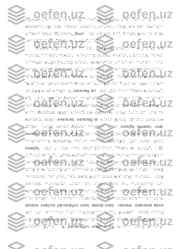 26).Razzoq  so‘fining o‘z  xotiniga “Fitna”  deb murojaat  qilishi  ham  uning fe’lini,
xarakterini,   ayollarga   nisbatan   qarashini,   umuman,   o‘ziga   xos   kishi   ekanligini
ko‘rsatib   beradi:   Valdirama,   fitna!   –   deb   qichqirdi   so‘fi.   So‘ngra   yana   o‘z   ishiga
berildi (Cho‘lpon. “Kecha va kunduz”, 107). 
Kuzatishlardan   ma’lum   bo‘ldiki,   nasriy   asarlarda   jonli   xalq   tiliga   xos
murojaat   birliklari,   masalan,     so‘zlarning   dialektal   shakllari,   adabit   tilga   mansub
bo‘lmagan   vulgar   (haqorat)   so‘zlar,     varvarizmlar   qo‘llanilishi   mumkin:   –Endi
esingga keldimi,   itvachcha! ..deb baqirdi mingboshi. So‘ngra asabiy odimlar  bilan
ichkariga yurdi (Cho‘lpon. “Kecha va kunduz”, 94). –O‘zingiz o‘z og‘zingiz bilan
“yuk”   bosdi   demadingizmi?   Mingboshi   kulib   yubordi:   Yuk   bosdi   degan   bo‘lsam
qanday yuk deb so‘ragin-da,  bachchag‘ar!  –dedi u (Cho‘lpon. “Kecha va kunduz”,
94).   Ushbu   misollar   Akbarali   mingboshi   nutqidan   olingan   bo‘lib,   mingboshi
haqida   gazetaga   yomonlab   yozishgandagi   uning   holati   (xizmatkorini   urishgani,
xotini   Xadichaga   aytgan   so‘zlari)   aks   etgan     va   undagi   bu   holatni   undalma
vazifasida   kelgan   itvachcha,   bachchag‘ar   so‘zlari   yanada   ochiqroq   tarzda   aks
ettirgan.   Bundan   tashqari   Akbarali   mingboshi   tilidan   betavfiq,   benamoz,   xudo
bexabar   kabi   so‘zlarning   Miryoqubga   nisbatan   murojaat   o‘rnida   ishlatilishi   ham
mingboshining   xarakteriga   ma’lum   ma’noda   tavsiflaydi:   Qani   qizdan   gapir,
betavfiq ,   –dedi   u.   Otasi   nima   depti?   (Cho‘lpon.   “Kecha   va   kunduz”,   105).
O.Yoqubovning “Ulug‘bek xazinasi”  romanida  undalmaning o‘rni asar badiyatini
oshirishda, qahramonlar  ruhiyatini  ifodalashda,  XV asr  tilini  ifodalashda,  asar  tili
tabiiyligi va haqqoniyligini ta’minlashda alohida ahamiyatga ega bo‘lgan. Tarixiy
manbalardan ma’lumki, o‘sha  davrda yuqori  tabaqa  vakillariga   murojaat      oddiy
kishilarga   murojaatdan   tubdan   farq   qilgan.   Mana   shu   murojaatning   turli
variantlarini   O.Yoqubov   qahramonlar   nutqida   qo‘llash   orqali   nihoyatda   mohirlik
bilan  kiritgan.  Biz   bu   romanni   o‘qiganda,   Ollohga   murojaat   qahramonlar   nutqida
allohim,   xudoyim,   parvardigori   olam,   halloqi   olam,     rabbano,   xudovandi   karim
kabi   turli   sinonimlar   bilan   ifodalanganini   ko‘rib,   yozuvchi   o‘zbek   tilining
boyligidan asarda unumli foydalanganligini ko‘ramiz: Shahzoda qiblaga yuzlanib,
ko‘zlarini   yumdi.   –Ey,   parvardigori   olam!   А ning   kalomini   o‘zing   eshitding! 