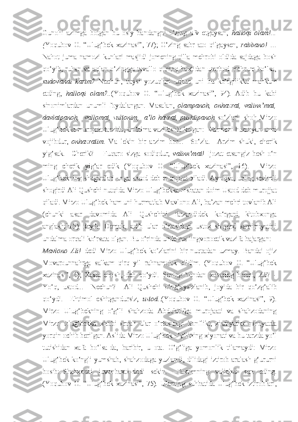 Gunohi   azimga   botgan   bu   osiy   bandangni   o‘zing   afv   etgaysan,   halloqi   olam!...
( Yoqubov   O.   “Ulug‘bek   xazinasi”,   77);   O‘zing   sabr   ato   qilgaysen,   rabbano!   …
Nahot   juma   namozi   kunlari   masjidi   jomening   tilla   mehrobi   oldida   sajdaga   bosh
qo‘yib, ruhan va aqlan o‘zingga tavallo qilmoq baxtidan umrbod mahrum  bo‘lsa,
xudovandi   karim?   Nechun,   qaysi   yozuqlari   uchun   uni   bu   ko‘rgilikka   mahkum
etding,   halloqi   olam?.. (Yoqubov   O.   “Ulug‘bek   xazinasi”,   94).   Adib   bu   kabi
sinonimlardan   unumli   foydalangan.   Masalan,   olampanoh,   onhazrat,   valine mat,ʼ
davlatpanoh,     vallomat,   sultonim,     a lo   hazrat,   pushtipanoh  	
ʼ so‘zlari     shoh   Mirzo
Ulug‘bekka murojaat tarzida, undalma vazifasida kelgan: –Farmoni humoyun amri
vojibdur,   onhazratim .   Va   lekin   bir   arzim   bor...   –So‘zla.   – А rzim   shuki,   cherik
yig‘sak.   –Cherik?     –Fuqaro   sizga   sodiqdur,   valine'mat!   Ijozat   etsangiz   besh-o‘n
ming   cherik   yig‘ar   edik   (Yoqubov   O.   “Ulug‘bek   xazinasi”,   16).     Mirzo
Ulug‘bekning shogirdlari unga ustod deb murojaat qiladi. Ayniqsa, uning sevimli
shogirdi Ali Qushchi nutqida Mirzo Ulug‘bekka nisbatan doim Ustod deb murojjat
qiladi. Mirzo Ulug‘bek ham uni hurmatlab Mavlono Ali, ba’zan mehri tovlanib Ali
(chunki   asar   davomida   Ali   Qushchini   farzandidek   ko‘rgani   kitobxonga
anglashiladi)   deydi.   Demak,   adib   ular   o‘rtasidagi   ustoz   shogird   samimiyatini
undalma orqali ko‘rsata olgan. Bu o‘rinda undalma lingvopoetik vazifa bajargan: –
Mavlono   А li!– dedi   Mirzo   Ulug‘bek   ko zlarini   bir   nuqtadan   uzmay.–Bandai   ojiz	
ʼ
Movarounnahrga   salkam   qirq   yil   rahnamolik   qildim.   (Yoqubov   O.   “Ulug‘bek
xazinasi”,   4);   Xasta   emish,–deb   qo‘ydi.–Sening   bundan   xabaring   bormi,   А li ?   –
Yo‘q,   ustod...   –Nechun?     А li   Qushchi   o‘ng‘aysizlanib,   joyida   bir   qo‘zg‘alib
qo‘ydi.   –Ehtimol   eshitgandursiz,   ustod ..(Yoqubov   O.   “Ulug‘bek   xazinasi”,   9).
Mirzo   Ulug‘bekning   o‘g‘li   shahzoda   Abdulatifga   murojaati   va   shahzodaning
Mirzo   Ulug‘bekka   xitobi   orqali   ular   o‘rtasidagi   konflikt,   ziddiyatlar   nihoyatda
yorqin ochib berilgan. Aslida Mirzo Ulug‘bek o‘g‘lining xiyonati va bu tarzda yo‘l
tutishidan   xafa   bo‘lsa-da,   baribir,   u   ota.   O‘g‘liga   yomonlik   tilamaydi:   Mirzo
Ulug‘bek ko‘ngli yumshab, shahzodaga yuzlandi, dilidagi iztirob aralash g‘ururni
bosib:–Shahzodai   juvonbaxt!–dedi   sekin.   –Taxtimning   valiahdi   sen   eding.
(Yoqubov   O.   “Ulug‘bek   xazinasi”,   75).   Ularning   suhbatida   Ulug‘bek   iztiroblari, 