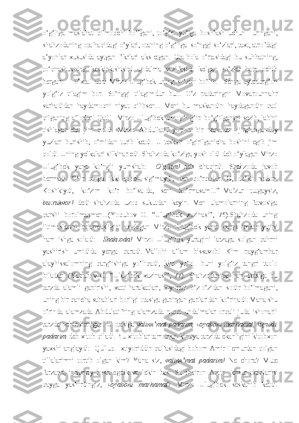 o‘g‘liga   maslahat   qilmoqchi   bo‘lgani,   to‘g‘ri   yo‘lga   boshlash   uchun     uringani,
shahzodaning ota haqidagi o‘ylari, otaning o‘g‘liga  so‘nggi so‘zlari, taxt, atrofdagi
a’yonlar   xususida   aytgan   fikrlari   aks   etgan.   Ota-bola   o‘rtasidagi   bu   suhbatning,
to‘qnashuvning   keskinlashisini   undalma   vazifasida   kelgan   so‘zlar   ham   ochib
bergan:   –To‘xta!–dedi   Mirzo   Ulug‘bek   uning   so‘zini   bo‘lib.–   Senga   aytadurg‘on
yolg‘iz   tilagim   bor.   So‘nggi   tilagimdur   bu...   O‘z   padaringni   Movarounnahr
sarhadidan   haydamoqni   niyat   qilibsen...   Meni   bu   maskandin   haydagandin   qatl
qilganing a lodur! Qatl! –Mirzo Ulug‘bek tomog‘i g‘ip bo‘g‘ilganini sezib, labiniʼ
tishlaganicha   jim   qoldi.   Mirzo   А bdullatif   yomon   bir   narsadan   ijirg‘anganday
yuzlari   burishib,   o‘rnidan   turib   ketdi.   U   teskari   o‘girilganicha   boshini   egib   jim
qoldi. Uning yelkalari silkinar edi. Shahzoda ko‘ziga yosh oldi deb o‘ylagan Mirzo
Ulug‘bek   yana   ko‘ngli   yumshab:   –O‘g‘lim!– deb   chaqirdi.   Shahzoda   javob
bermadi.   “Bir   qinga   ikki   qilich   sig‘maydi,   deb   qo‘rqadur.   O,   do‘sti   nodon.
Koshkiydi,   ko‘zim   ko‘r   bo‘lsa-da,   seni   ko‘rmasam!..”–Ma zur   tutgaysiz,	
ʼ
buzrukvor! –dedi   shahzoda   uzoq   sukutdan   keyin.–Men   ulamolarning   fatvosiga
qarshi   borolmasmen...(Yoqubov   O.   “Ulug‘bek   xazinasi”,   76).Shahzoda   uning
iltimoslarini   bajarmasligini   anglagan   Mirzo   Ulug‘bek   yana   oxirgi   imkoniyatini
ham   ishga   soladi:   – Shahzoda! –Mirzo   Ulug‘bek   yuragini   larzaga   solgan   qahrni
yashirish   umidida   yerga   qaradi.–Vallohi   a lam   bissavob!   Kim   payg‘ambar	
ʼ
alayhissalomning   qarg‘ishiga   yo‘liqadi,   kim   yo‘q   –buni   yolg‘iz   tangri   taolo
biladur!   (Yoqubov   O.   “Ulug‘bek   xazinasi”,   77).   Shahzodaning   ham   otasiga   bu
tarzda   alamli   gapirishi,   xatti-harakatlari,   xiyonati   o‘z-o‘zidan   sodir   bo‘lmagani,
uning bir qancha sabablari borligi otasiga gapirgan gaplaridan ko‘rinadi: Mana shu
o‘rinda   alamzada   Abdulatifning   alamzada   nutqi   undalmalar   orqali   juda   ishonarli
tarzda ochib berilgan. U otasiga   valine mat padarim, soyaboni marhamat, suyukli	
ʼ
padarim  deb xitob qiladi. Bu xitoblar tamoman kinoya tarzida ekanligini kitobxon
yaxshi  anglaydi:     Qulluq. Ixtiyoriddin qal asidagi  bobom  	
ʼ А mir  Temurdan  qolgan
tillalarimni   tortib   olgan   kim?   Yana   siz,   valine mat   padarim!	
ʼ   Ne   chora?   Mute
farzand,   indamay   bosh   egdik   va   lekin   bas!   Sohibqiron   А mir   Temur   oltinlarini
qayga   yashirdingiz,   soyaboni   marhamat ?   Mirzo   Ulug‘bek   seskanib   ketdi. 