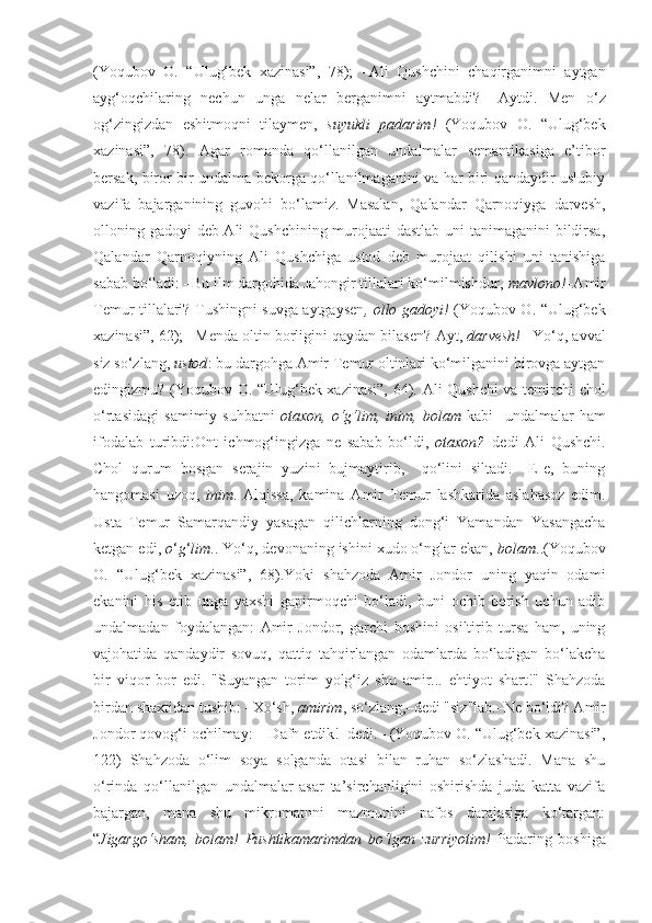 (Yoqubov   O.   “Ulug‘bek   xazinasi”,   78);   – А li   Qushchini   chaqirganimni   aytgan
ayg‘oqchilaring   nechun   unga   nelar   berganimni   aytmabdi?   – А ytdi.   Men   o‘z
og‘zingizdan   eshitmoqni   tilaymen,   suyukli   padarim!   (Yoqubov   O.   “Ulug‘bek
xazinasi”,   78).   Agar   romanda   qo‘llanilgan   undalmalar   semantikasiga   e’tibor
bersak, biror bir undalma bekorga qo‘llanilmaganini va har biri qandaydir uslubiy
vazifa   bajarganining   guvohi   bo‘lamiz.   Masalan,   Qalandar   Qarnoqiyga   darvesh,
olloning gadoyi deb Ali Qushchining murojaati dastlab uni  tanimaganini  bildirsa,
Qalandar   Qarnoqiyning   Ali   Qushchiga   ustod   deb   murojaat   qilishi   uni   tanishiga
sabab bo‘ladi: –Bu ilm dargohida Jahongir tillalari ko‘milmishdur,  mavlono!– А mir
Temur tillalari? Tushingni suvga aytgaysen , ollo gadoyi!   (Yoqubov O. “Ulug‘bek
xazinasi”, 62); –Menda oltin borligini qaydan bilasen?  А yt,  darvesh!  –Yo‘q, avval
siz so‘zlang,  ustod : bu dargohga  А mir Temur oltinlari ko‘milganini birovga aytgan
edingizmu? (Yoqubov O. “Ulug‘bek xazinasi”, 64).   А li Qushchi va temirchi chol
o‘rtasidagi   samimiy   suhbatni   otaxon,   o‘g‘lim,   inim,   bolam   kabi     undalmalar   ham
ifodalab   turibdi:Ont   ichmog‘ingizga   ne   sabab   bo‘ldi,   otaxon? –dedi   А li   Qushchi.
Chol   qurum   bosgan   serajin   yuzini   bujmaytirib,     qo‘lini   siltadi.   –E-e,   buning
hangomasi   uzoq,   inim .   А lqissa,   kamina   А mir   Temur   lashkarida   aslahasoz   edim.
Usta   Temur   Samarqandiy   yasagan   qilichlarning   dong‘i   Yamandan   Yasangacha
ketgan edi,  o ‘ g ‘ lim .. Yo‘q, devonaning ishini xudo o‘nglar ekan,  bolam ..(Yoqubov
O.   “Ulug‘bek   xazinasi”,   68).Yoki   shahzoda   Amir   Jondor   uning   yaqin   odami
ekanini   his   etib   unga   yaxshi   gapirmoqchi   bo‘ladi,   buni   ochib   berish   uchun   adib
undalmadan   foydalangan:   А mir   Jondor,   garchi   boshini   osiltirib   tursa   ham,   uning
vajohatida   qandaydir   sovuq,   qattiq   tahqirlangan   odamlarda   bo‘ladigan   bo‘lakcha
bir   viqor   bor   edi.   "Suyangan   torim   yolg‘iz   shu   amir...   ehtiyot   shart!"   Shahzoda
birdan shaxtidan tushib: –Xo‘sh,  amirim , so‘zlang,–dedi "siz"lab.–Ne bo‘ldi?  А mir
Jondor qovog‘i ochilmay:  –Dafn etdik!–dedi.– (Yoqubov O. “Ulug‘bek xazinasi”,
122)   Shahzoda   o‘lim   soya   solganda   otasi   bilan   ruhan   so‘zlashadi.   Mana   shu
o‘rinda   qo‘llanilgan   undalmalar   asar   ta’sirchanligini   oshirishda   juda   katta   vazifa
bajargan,   mana   shu   mikromatnni   mazmunini   pafos   darajasiga   ko‘targan:
“ Jigargo‘sham,   bolam!   Pushtikamarimdan   bo‘lgan   zurriyotim!   Padaring   boshiga 