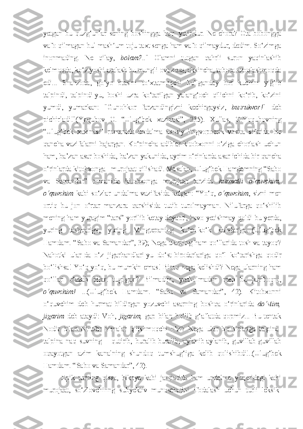 yetgan   bu   quzg‘unlar   sening   boshingga   ham   yetibdur.   Ne   chora?   Ota-bobongga
vafo qilmagan bul mash um toju taxt senga ham vafo qilmaydur, dedim. So‘zimgaʼ
inonmading.   Ne   qilay,   bolam? .."   Olamni   tutgan   qahrli   suron   yaqinlashib
kelmoqda, ko‘z yoshi aralash bu mungli ovoz esa, aksincha, tobora uzoqlashmoqda
edi...   Shahzoda,   go‘yo   otasini   to‘xtatmoqchi   bo‘lganday   bor   kuchini   yig‘ib
talpindi,   talpindi-yu,   boshi   uzra   ko‘tarilgan   yalang‘och   qilichni   ko‘rib,   ko‘zini
yumdi,   yumarkan:   "Gunohkor   farzandingizni   kechirgaysiz,   buzrukvor! "   deb
pichirladi!"(Yoqubov   O.   “Ulug‘bek   xazinasi”,   235).   Xullas,   O.Yoqubovning
“Ulug‘bek   xazinasi”   romanida   undalma   asosiy   lingvopoetik   vosita   sifatida   bir
qancha   vazifalarni   bajargan.   Ko‘pincha   adiblar   kitobxonni   o‘ziga   chorlash   uchun
ham, ba’zan asar boshida, ba’zan yakunida, ayrim o‘rinlarda asar ichida bir qancha
o‘rinlarda kitobxonga   murojaat qilishadi. Masalan, Ulug‘bek Hamdamning “Sabo
va   Samandar”   romanida   kitobxonga   murojaat   tarzida   hurmatli   o‘quvchim,
o‘quvchim   kabi   so‘zlar   undalma   vazifasida   kelgan:   “Yo‘q,   o‘quvchim ,   sizni   men
ortiq   bu   jon   o‘rtar   manzara   qarshisida   tutib   turolmayman.   Nilufarga   qo‘shilib
mening ham yuragim “tars” yorilib ketay deyapti, havo yetishmay qoldi bu yerda,
yuring   tashqariga,   yuring   Mingtepaning   ko‘m-ko‘k   dalalariga...(Ulug‘bek
Hamdam.   “Sabo va Samandar”, 39); Nega ularning ham qo‘llarida tosh va tayoq?
Nahotki   ular-da   o‘z   jigarbandlari-yu   do‘st-birodarlariga   qo‘l   ko‘tarishga   qodir
bo‘lishsa! Yo‘q-yo‘q, bu mumkin emas! Biroq nega kelishdi? Nega ularning ham
qo‘llari   g‘azab   bilan   tugilgan?   Bilmadim,   yecholmadim   men   bu   jumboqni,
o‘quvchim!   ...(Ulug‘bek   Hamdam.   “Sabo   va   Samandar”,   42).   Kitobxonni
o‘quvchim   deb   hurmat   bildirgan   yozuvchi   asarning   boshqa   o‘rinlarida   do‘stim,
jigarim   deb   ataydi:   Voh,   jigarim,   gap   bilan   bo‘lib   g‘aflatda   qopmiz...   Bu   tentak
Nodir   bilan   Nilufar   nimalar   qilishmoqchi   o‘zi?   Nega   ular   bir-birlariga   talpina-
talpina   naq   suvning   –   qutirib,   buralib-buralib,   aylanib-aylanib,   guvillab-guvillab
oqayotgan   azim   kanalning   shundoq   tumshug‘iga   kelib   qolishibdi!..(Ulug‘bek
Hamdam. “Sabo va Samandar”, 42). 
Epik   turning   qissa,   hikoya   kabi   janrlarida   ham   undalma   yuqoridagi   kabi
murojaat,   so‘zlovchinng   subyektiv   munosabatini   ifodalash   uchun   turli   leksik- 