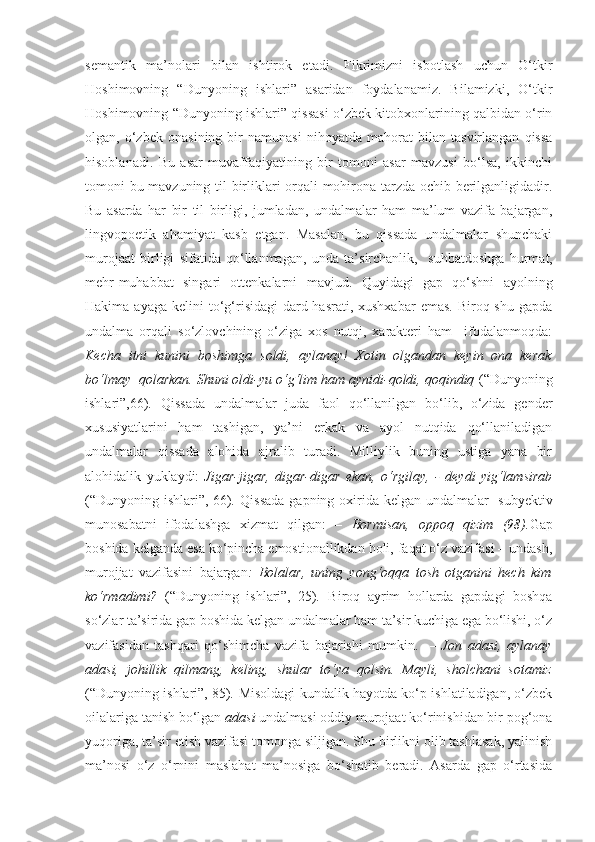 semantik   ma’nolari   bilan   ishtirok   etadi.   Fikrimizni   isbotlash   uchun   O‘tkir
Hoshimovning   “ Dunyoning   ishlari ”   asaridan   foydalanamiz.   Bilamizki,   O‘tkir
Hoshimovning “ Dunyoning ishlari ” qissasi o‘zbek kitobxonlarining qalbidan o‘rin
olgan,   o‘zbek   onasining   bir   namunasi   nihoyatda   mahorat   bilan   tasvirlangan   qissa
hisoblanadi.   Bu   asar   muvaffaqiyatining   bir   tomoni   asar   mavzusi   bo‘lsa,   ikkinchi
tomoni bu mavzuning til birliklari orqali mohirona tarzda ochib berilganligidadir.
Bu   asarda   har   bir   til   birligi,   jumladan,   undalmalar   ham   ma’lum   vazifa   bajargan,
lingvopoetik   ahamiyat   kasb   etgan.   Masalan,   bu   qissada   undalmalar   shunchaki
murojaat   birligi   sifatida   qo‘llanmagan,   unda   ta’ sirchanlik ,     suhbatdoshga   hurmat,
mehr-muhabbat   singari   ottenkalarni   mavjud .   Quyidagi   gap   qo‘shni   ayolning
Hakima  ayaga  kelini   to‘g‘risidagi   dard-hasrati,  xushxabar   emas.  Biroq shu  gapda
undalma   orqali   so‘zlovchining   o‘ziga   xos   nutqi,   xarakteri   ham     ifodalanmoqda:
Kecha   itni   kunini   boshimga   soldi,   aylanay!   Xotin   olgandan   keyin   ona   kerak
bo‘lmay  qolarkan. Shuni oldi-yu o‘g‘lim ham aynidi-qoldi, qoqindiq  (“Dunyoning
ishlari”,66) .   Qissada   undalmalar   juda   faol   qo‘llanilgan   bo‘lib,   o‘zida   gender
xususiyatlarini   ham   tashigan,   ya’ni   erkak   va   ayol   nutqida   qo‘llaniladigan
undalmalar   qissada   alohida   ajralib   turadi.   Milliylik   buning   ustiga   yana   bir
alohidalik   yuklaydi:   Jigar-jigar,   digar-digar   ekan,   o‘rgilay,   -   deydi   yig‘lamsirab
(“Dunyoning ishlari”,   66) .   Qissada  gapning oxirida kelgan undalmalar   subyektiv
munosabatni   ifodalashga   xizmat   qilgan:   –   Bormisan,   oppoq   qizim   (98). Gap
boshida kelganda esa ko‘pincha emostionallikdan holi, faqat o‘z vazifasi – undash,
murojjat   vazifasini   bajargan :   Bolalar,   uning   yong‘oqqa   tosh   otganini   hech   kim
ko‘rmadimi?   (“Dunyoning   ishlari”,   25) .   Biroq   ayrim   hollarda   gapdagi   boshqa
so‘zlar ta’sirida gap boshida kelgan undalmalar ham ta’sir kuchiga ega bo‘lishi, o‘z
vazifasidan   tashqari   qo‘shimcha   vazifa   bajarishi   mumkin.     –   Jon   adasi,   aylanay
adasi,   johillik   qilmang,   keling,   shular   to‘ya   qolsin.   Mayli,   sholchani   sotamiz
(“Dunyoning ishlari”, 85) .  Misoldagi kundalik hayotda ko‘p ishlatiladigan, o‘zbek
oilalariga tanish bo‘lgan  adasi  undalmasi oddiy murojaat ko‘rinishidan bir pog‘ona
yuqoriga, ta’sir etish vazifasi tomonga siljigan. Shu birlikni olib tashlasak, yalinish
ma’nosi   o‘z   o‘rnini   maslahat   ma’nosiga   bo‘shatib   beradi.   Asarda   gap   o‘rtasida 