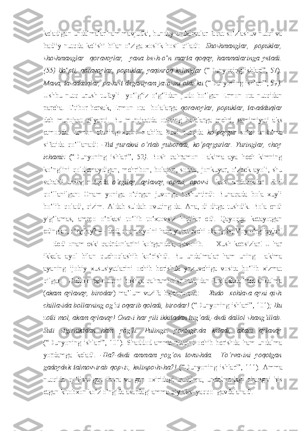 keladigan undalmalar ham mavjudki, bunday undalmalar faqat so‘zlashuv nutqi va
badiiy   nutqda   kelishi   bilan   o‘ziga   xoslik   hosil   qiladi:     Shoshmanglar,     popuklar,
shoshmanglar     qoravoylar,     yana   besh-o ‘ n   marta   qoqay,   hammalaringa   yetadi.
(55)   Bo ‘ pti,   q oravoylar,   popuklar,   ya q inro q   kelinglar   (“Dunyoning   ishlari”,   57 ) .
Mana, tasadduqlar, pashist deganiyam jazosini oldi-ku   (“Dunyoning ishlari”,  59 ).
Ushbu   nutq   urush   tufayli     yo‘lg‘iz   o‘g‘lidan   judo   bo‘lgan   Ermon   ota   nutqidan
parcha.   E’tibor   bersak,   Ermon   ota     bolalarga   qoravoylar,   popuklar,   tasadduqlar
deb   murojaat   qilyapti.   Bu   murojaatda   otaning   bolalarga   mehri,   samimiyati   aks
etmoqda.   Ermon   otaning   xotini   Habiba   buvi   nutqida   ko‘paygur   so‘zi   undalma
sifatida   qo‘llanadi:   -Tut   yurakni   o‘rtab   yuboradi,   ko‘paygurlar.   Yuringlar,   choy
ichamiz   (“Dunyoning   ishlari”,   52 ) .   Bosh   qahramon   Hakima   aya   hech   kimning
ko‘nglini   qoldirmaydigan,   mehribon,   bolajon,   sodda,   jonkuyar,   o‘zbek   ayoli,   shu
sababli   uning   nutqida   o‘rgilay,   aylanay,   opasi,   opovsi     kabi   undalmalar     faol
qo‘llanilgan:   Onam   yoniga   o‘tirgan   juvonga   tushuntirdi:   Bunaqada   bola   xuyli
bo‘lib   qoladi,   qizim.   Aldab-suldab   ovuting-da.   Ana,   di-ditga   tushdik.   Bola   endi
yig‘lamas,   ammo   o‘pkasi   to‘lib   to‘xtovsiz   hiqillar   edi.   Qayoqqa   ketayotgan
edinglar, o‘rgilay? — dedi onam ayolni ham yupatuvchi ohangda; Voy o‘rgilaylar!
—   dedi   onam   eski   qadrdonlarini   ko'rgandek,   quvonib.   —   Xush   kepsizlar!   U   har
ikkala   ayol   bilan   quchoqlashib   ko‘rishdi.   Bu   undalmalar   ham   uning   Hakima
ayaning   ijobiy   xususiyatlarini   ochib   berishda   yozuvchiga   vosita   bo‘lib   xizmat
qilgan.     Dallolning nutqini boshqa qahramonlar nutqidan farqlashda ham undalma
( akam   aylanay,   birodar )   ma’lum   vazifa   bajarmoqda:   –   Xudo     xohlasa   ayni   qish
chillasida bollarning og‘zi oqarib qoladi, birodar!  (“Dunyoning ishlari”,  101 ) ; Bu
zotli mol, akam aylanay!   Onasi har yili ikkitadan tug‘adi,-dedi dallol shang‘illab.
Suti   sigirnikidan   ham   yog‘li.   Pulingiz   yoningizda   ketadi,   akam   aylanay
(“Dunyoning   ishlari”,   101 ) .   Shaddod   amma   nutqini   ochib   berishda   ham   undalma
yordamga   keladi.   -Ha?-dedi   ammam   yog‘on   tovushda.   –To‘rvasini   yoqotgan
gadoydek   talmovsirab   qopsiz,   kelinposhsha?!   (“Dunyoning   ishlari”,   111 ) .   Amma
nutqida   qo‘llanilgan   ibora   va   gap   oxiridagi   undalma,   undalmadagi   ohangni   his
etgan kitobxon ko‘z o‘ngida asardagi amma qiyofasi yaqqol gavdalanadi.  