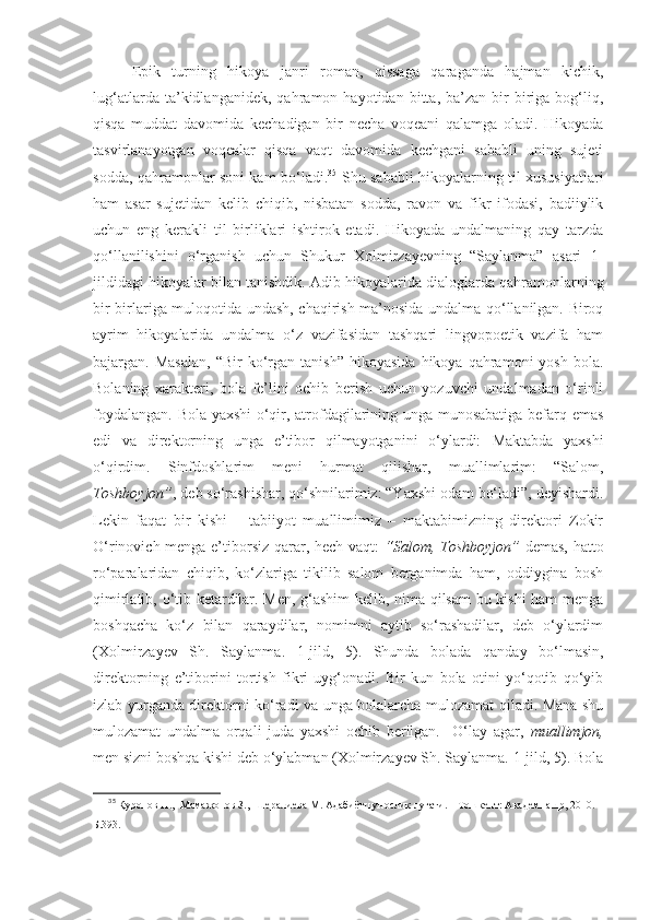 Epik   turning   hikoya   janri   roman,   qissaga   qaraganda   hajman   kichik,
lug‘atlarda   ta’kidlanganidek,   qahramon   hayotidan   bitta,   ba’zan   bir-biriga   bog‘liq,
qisqa   muddat   davomida   kechadigan   bir   necha   voqeani   qalamga   oladi.   Hikoyada
tasvirlanayotgan   voqealar   qisqa   vaqt   davomida   kechgani   sababli   uning   sujeti
sodda, qahramonlar soni kam bo‘ladi. 35
  Shu sababli hikoyalarning til xususiyatlari
ham   asar   sujetidan   kelib   chiqib,   nisbatan   sodda,   ravon   va   fikr   ifodasi,   badiiylik
uchun   eng   kerakli   til   birliklari   ishtirok   etadi.   Hikoyada   undalmaning   qay   tarzda
qo‘llanilishini   o‘rganish   uchun   Shukur   Xolmirzayevning   “Saylanma”   asari   1-
jildidagi hikoyalar bilan tanishdik.  Adib hikoyalarida dialoglarda qahramonlarning
bir-birlariga muloqotida undash, chaqirish ma’nosida undalma qo‘llanilgan. Biroq
ayrim   hikoyalarida   undalma   o‘z   vazifasidan   tashqari   lingvopoetik   vazifa   ham
bajargan.  Masalan,  “Bir  ko‘rgan   tanish”  hikoyasida   hikoya  qahramoni   yosh  bola.
Bolaning   xarakteri,   bola   fe’lini   ochib   berish   uchun   yozuvchi   undalmadan   o‘rinli
foydalangan. Bola yaxshi  o‘qir, atrofdagilarining unga munosabatiga befarq emas
edi   va   direktorning   unga   e’tibor   qilmayotganini   o‘ylardi:   Maktabda   yaxshi
o‘qirdim.   Sinfdoshlarim   meni   hurmat   qilishar,   muallimlarim:   “Salom,
Toshboyjon” , deb so‘rashishar, qo‘shnilarimiz: “Yaxshi odam bo‘ladi”, deyishardi.
Lekin   faqat   bir   kishi   –   tabiiyot   muallimimiz   –   maktabimizning   direktori   Zokir
O‘rinovich menga e’tiborsiz qarar, hech vaqt:   “Salom, Toshboyjon”   demas, hatto
ro‘paralaridan   chiqib,   ko‘zlariga   tikilib   salom   berganimda   ham,   oddiygina   bosh
qimirlatib, o‘tib ketardilar. Men, g‘ashim  kelib, nima qilsam  bu kishi ham menga
boshqacha   ko‘z   bilan   qaraydilar,   nomimni   aytib   so‘rashadilar,   deb   o‘ylardim
(Xolmirzayev   Sh.   Saylanma.   1-jild,   5).   Shunda   bolada   qanday   bo‘lmasin,
direktorning   e’tiborini   tortish   fikri   uyg‘onadi.   Bir   kun   bola   otini   yo‘qotib   qo‘yib
izlab yurganda direktorni ko‘radi va unga bolalarcha mulozamat qiladi. Mana shu
mulozamat   undalma   orqali   juda   yaxshi   ochib   berilgan.     O‘lay   agar,   muallimjon,
men sizni boshqa kishi deb o‘ylabman (Xolmirzayev Sh. Saylanma. 1-jild, 5). Bola
35
  Қуронов Н.,  Мамажонов З.,  Шералиева М. Адабиётшунослик луғати. – Тошкент: Академнашр, 2010. –
Б.393 . 